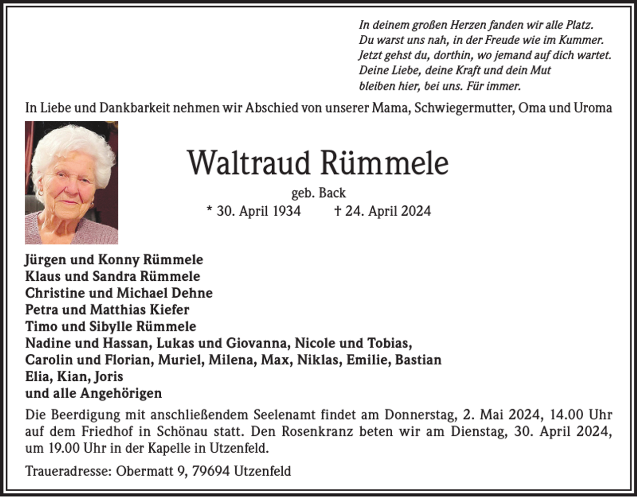 <p>In deinem großen Herzen fanden wir alle Platz.<br />Du warst uns nah, in der Freude wie im Kummer.<br />Jetzt gehst du, dorthin, wo jemand auf dich wartet.<br />Deine Liebe, deine Kraft und dein Mut<br />bleiben hier, bei uns. Für immer.</p><p>In Liebe und Dankbarkeit nehmen wir Abschied von unserer Mama, Schwiegermutter, Oma und Uroma</p><p>Waltraud Rümmele<br />geb. Back<br />* 30. April 1934<br />† 24. April 2024<br />Jürgen und Konny Rümmele<br />Klaus und Sandra Rümmele<br />Christine und Michael Dehne<br />Petra und Matthias Kiefer<br />Timo und Sibylle Rümmele<br />Nadine und Hassan, Lukas und Giovanna, Nicole und Tobias,<br />Carolin und Florian, Muriel, Milena, Max, Niklas, Emilie, Bastian<br />Elia, Kian, Joris<br />und alle Angehörigen<br />Die Beerdigung mit anschließendem Seelenamt findet am Donnerstag, 2. Mai 2024, 14.00 Uhr<br />auf dem Friedhof in Schönau statt. Den Rosenkranz beten wir am Dienstag, 30. April 2024,<br />um 19.00 Uhr in der Kapelle in Utzenfeld.<br />Traueradresse: Obermatt 9, 79694 Utzenfeld</p>