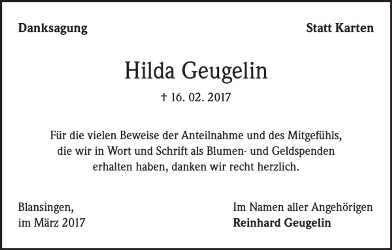 <p>Danksagung</p><p>Statt Karten</p><p>Hilda Geugelin<br />† 16. 02. 2017<br />Für die vielen Beweise der Anteilnahme und des Mitgefühls,<br />die wir in Wort und Schrift als Blumen- und Geldspenden<br />erhalten haben, danken wir recht herzlich.<br />Blansingen,<br />im März 2017</p><p>Im Namen aller Angehörigen<br />Reinhard Geugelin</p>