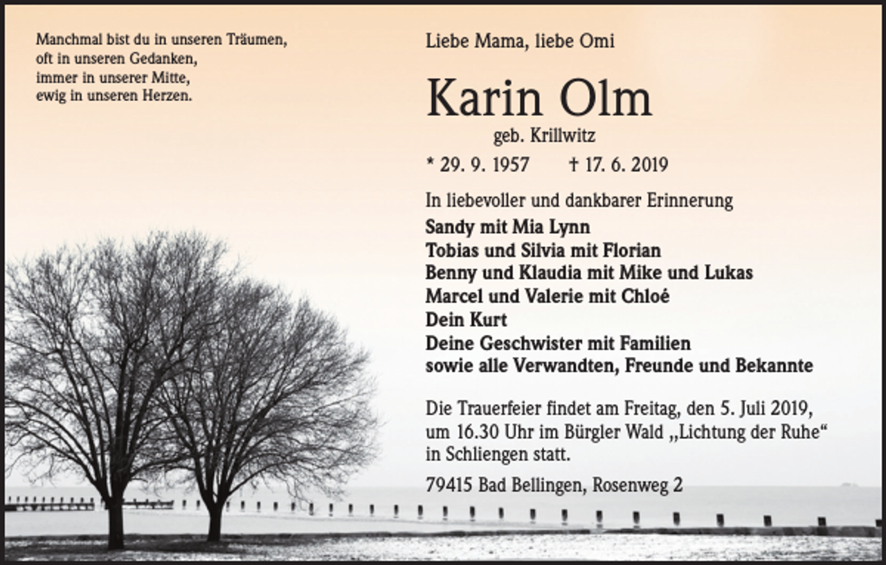 <p>Manchmal bist du in unseren Träumen,<br />oft in unseren Gedanken,<br />immer in unserer Mitte,<br />ewig in unseren Herzen.</p><p>Liebe Mama, liebe Omi</p><p>Karin Olm</p><p>geb. Krillwitz<br />* 29. 9. 1957 † 17. 6. 2019<br />In liebevoller und dankbarer Erinnerung<br />Sandy mit Mia Lynn<br />Tobias und Silvia mit Florian<br />Benny und Klaudia mit Mike und Lukas<br />Marcel und Valerie mit Chloé<br />Dein Kurt<br />Deine Geschwister mit Familien<br />sowie alle Verwandten, Freunde und Bekannte<br />Die Trauerfeier findet am Freitag, den 5. Juli 2019,<br />um 16.30 Uhr im Bürgler Wald ,,Lichtung der Ruhe“<br />in Schliengen statt.<br />79415 Bad Bellingen, Rosenweg 2</p>