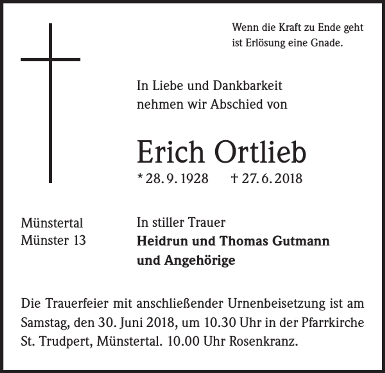 <p>Wenn die Kraft zu Ende geht<br />ist Erlösung eine Gnade.</p><p>In Liebe und Dankbarkeit<br />nehmen wir Abschied von</p><p>Erich Ortlieb<br />* 28. 9. 1928<br />Münstertal<br />Münster 13</p><p>† 27. 6. 2018</p><p>In stiller Trauer<br />Heidrun und Thomas Gutmann<br />und Angehörige</p><p>Die Trauerfeier mit anschließender Urnenbeisetzung ist am<br />Samstag, den 30. Juni 2018, um 10.30 Uhr in der Pfarrkirche<br />St. Trudpert, Münstertal. 10.00 Uhr Rosenkranz.</p>
