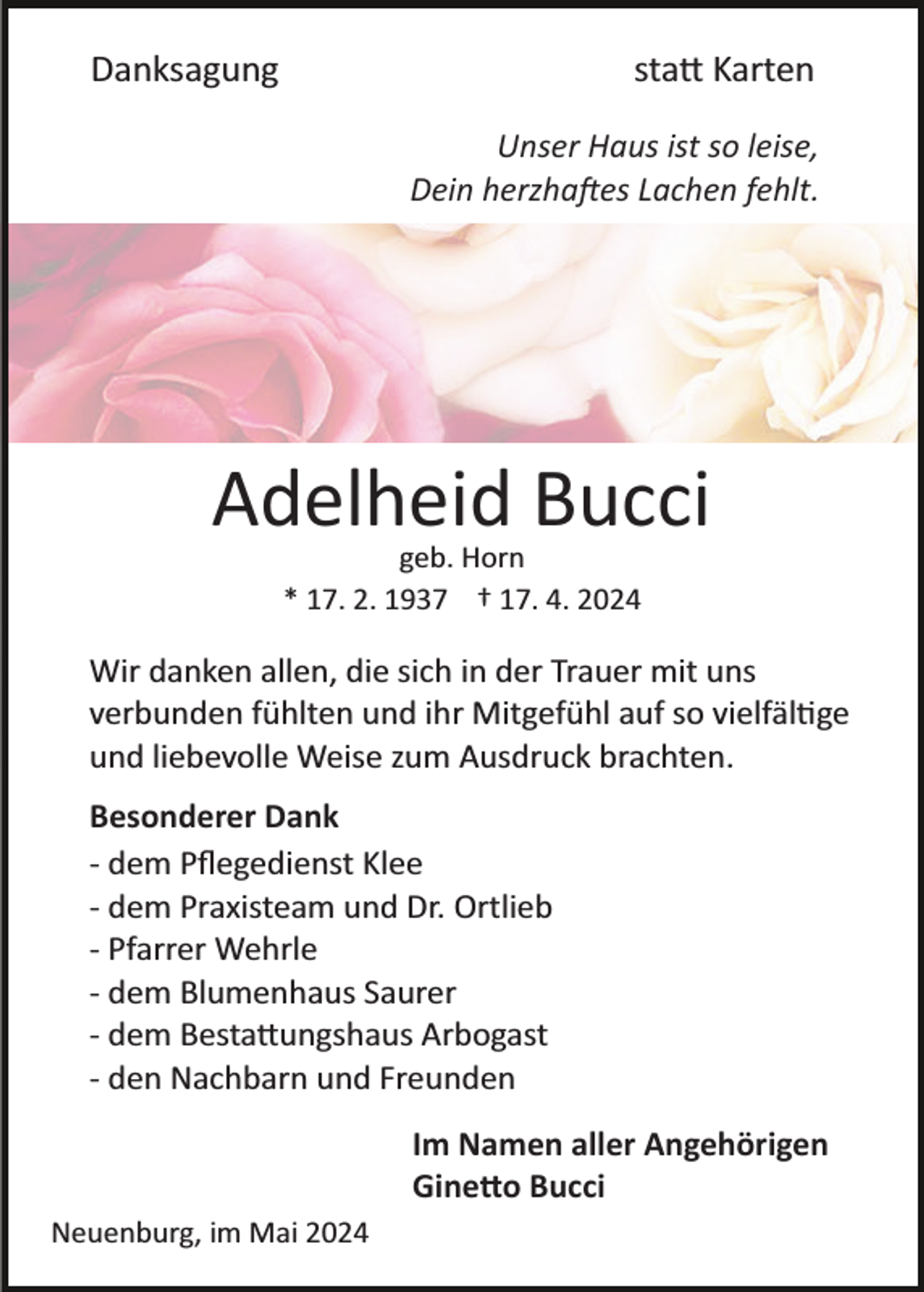 <p>Danksagung</p>
<p>statt Karten</p>
<p>Unser Haus ist so leise,<br />Dein herzhaftes Lachen fehlt.</p>
<p>Adelheid Bucci<br />geb. Horn<br />* 17. 2. 1937 † 17. 4. 2024</p>
<p>Wir danken allen, die sich in der Trauer mit uns<br />verbunden fühlten und ihr Mitgefühl auf so vielfältige<br />und liebevolle Weise zum Ausdruck brachten.<br />Besonderer Dank<br />­ dem Pﬂegedienst Klee<br />­ dem Praxisteam und Dr. Ortlieb<br />­ Pfarrer Wehrle<br />­ dem Blumenhaus Saurer<br />­ dem Bestattungshaus Arbogast<br />­ den Nachbarn und Freunden<br />Im Namen aller Angehörigen<br />Ginetto Bucci<br />Neuenburg, im Mai 2024</p>