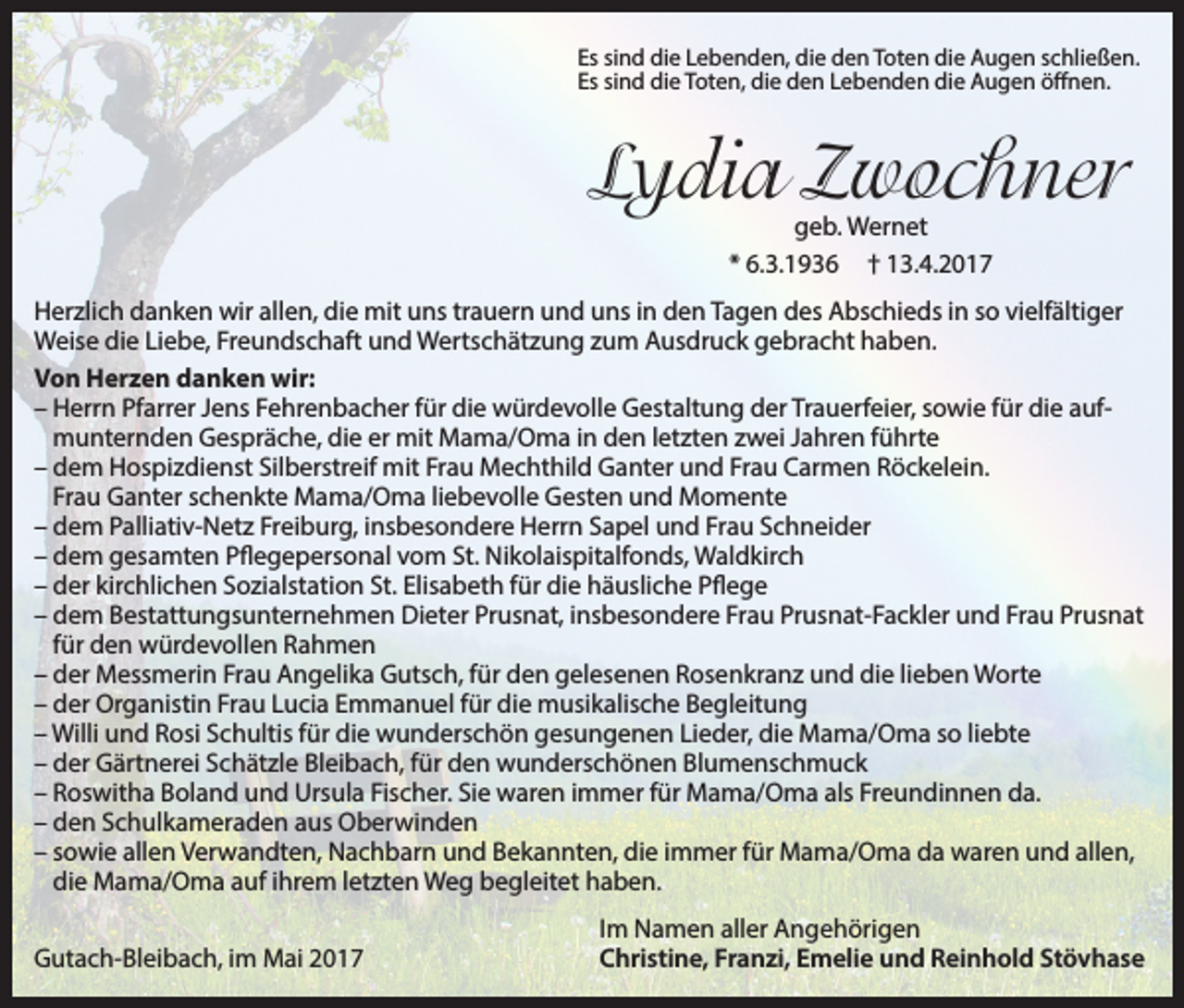 <p>Es sind die Lebenden, die den Toten die Augen schließen.<br />Es sind die Toten, die den Lebenden die Augen öffnen.</p><p>Lydia Zwochner<br />geb. Wernet<br />* 6.3.1936 † 13.4.2017</p><p>Herzlich danken wir allen, die mit uns trauern und uns in den Tagen des Abschieds in so vielfältiger<br />Weise die Liebe, Freundschaft und Wertschätzung zum Ausdruck gebracht haben.<br />Von Herzen danken wir:<br />–H<br />errn Pfarrer Jens Fehrenbacher für die würdevolle Gestaltung der Trauerfeier, sowie für die aufmunternden Gespräche, die er mit Mama/Oma in den letzten zwei Jahren führte<br />–d<br />em Hospizdienst Silberstreif mit Frau Mechthild Ganter und Frau Carmen Röckelein.<br />Frau Ganter schenkte Mama/Oma liebevolle Gesten und Momente<br />–d<br />em Palliativ-Netz Freiburg, insbesondere Herrn Sapel und Frau Schneider<br />–d<br />em gesamten Pflegepersonal vom St. Nikolaispitalfonds, Waldkirch<br />–d<br />er kirchlichen Sozialstation St. Elisabeth für die häusliche Pflege<br />– dem</p><p>Bestattungsunternehmen Dieter Prusnat, insbesondere Frau Prusnat-Fackler und Frau Prusnat<br />für den würdevollen Rahmen<br />–d<br />er Messmerin Frau Angelika Gutsch, für den gelesenen Rosenkranz und die lieben Worte<br />–d<br />er Organistin Frau Lucia Emmanuel für die musikalische Begleitung<br />– Willi und Rosi Schultis für die wunderschön gesungenen Lieder, die Mama/Oma so liebte<br />– der Gärtnerei Schätzle Bleibach, für den wunderschönen Blumenschmuck<br />– Roswitha Boland und Ursula Fischer. Sie waren immer für Mama/Oma als Freundinnen da.<br />– den Schulkameraden aus Oberwinden<br />– sowie allen Verwandten, Nachbarn und Bekannten, die immer für Mama/Oma da waren und allen,<br />die Mama/Oma auf ihrem letzten Weg begleitet haben.</p><p>Gutach-Bleibach, im Mai 2017</p><p>Im Namen aller Angehörigen<br />Christine, Franzi, Emelie und Reinhold Stövhase</p>