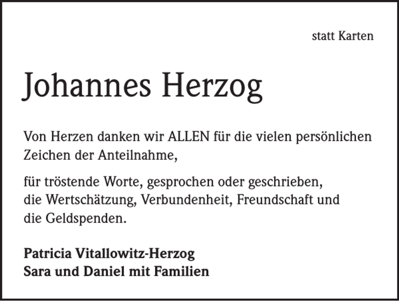 <p>statt Karten</p><p>Johannes Herzog<br />Von Herzen danken wir ALLEN für die vielen persönlichen<br />Zeichen der Anteilnahme,<br />für tröstende Worte, gesprochen oder geschrieben,<br />die Wertschätzung, Verbundenheit, Freundschaft und<br />die Geldspenden.<br />Patricia Vitallowitz-Herzog<br />Sara und Daniel mit Familien</p>