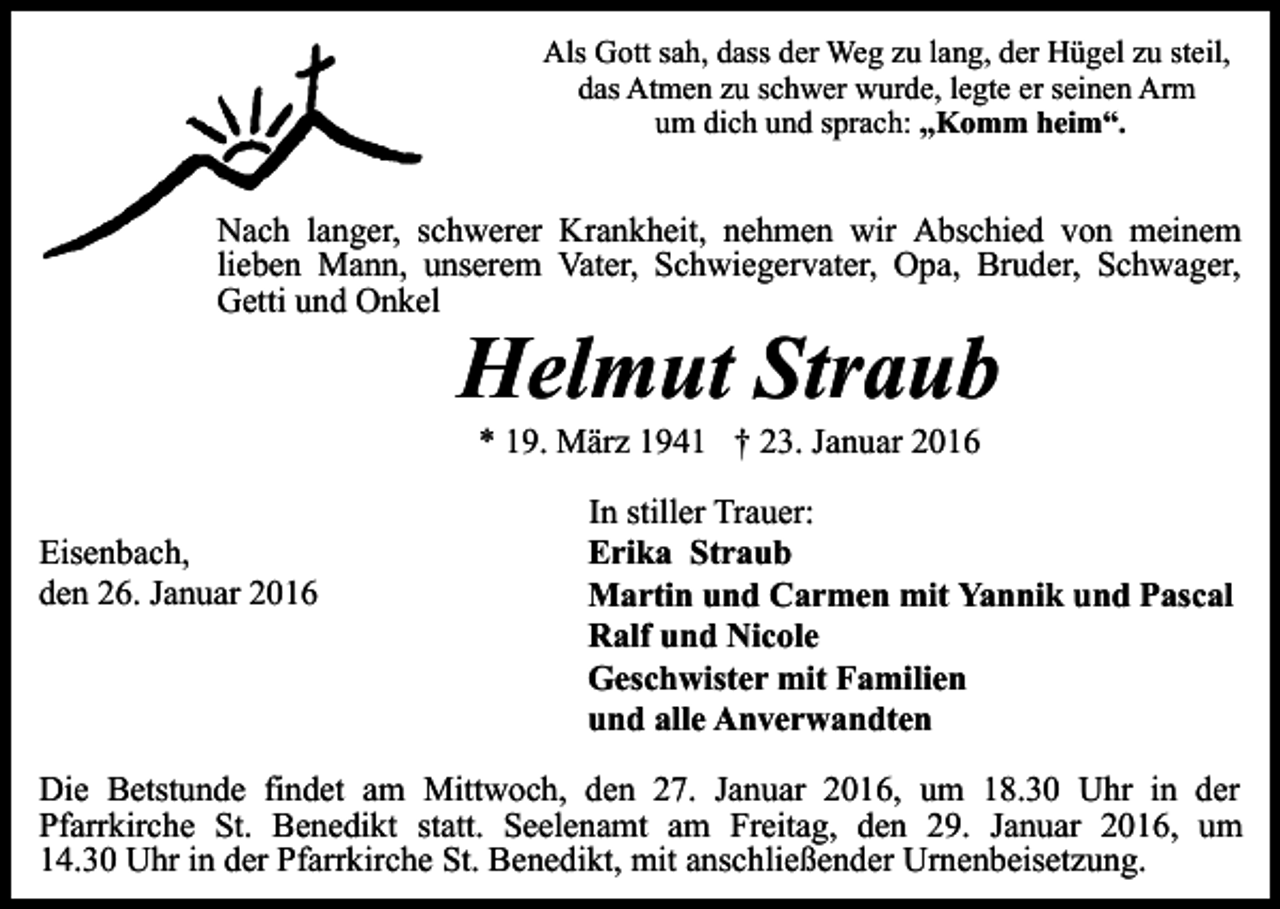 <p>Als Gott sah, dass der Weg zu lang, der Hügel zu steil,<br />das Atmen zu schwer wurde, legte er seinen Arm<br />um dich und sprach: „Komm heim“.</p><p>Nach langer, schwerer Krankheit, nehmen wir Abschied von meinem<br />lieben Mann, unserem Vater, Schwiegervater, Opa, Bruder, Schwager,<br />Getti und Onkel</p><p>Helmut Straub<br />* 19. März 1941 † 23. Januar 2016</p><p>Eisenbach,<br />den 26. Januar 2016</p><p>In stiller Trauer:<br />Erika Straub<br />Martin und Carmen mit Yannik und Pascal<br />Ralf und Nicole<br />Geschwister mit Familien<br />und alle Anverwandten</p><p>Die Betstunde findet am Mittwoch, den 27. Januar 2016, um 18.30 Uhr in der<br />Pfarrkirche St. Benedikt statt. Seelenamt am Freitag, den 29. Januar 2016, um<br />14.30 Uhr in der Pfarrkirche St. Benedikt, mit anschließender Urnenbeisetzung.</p>
