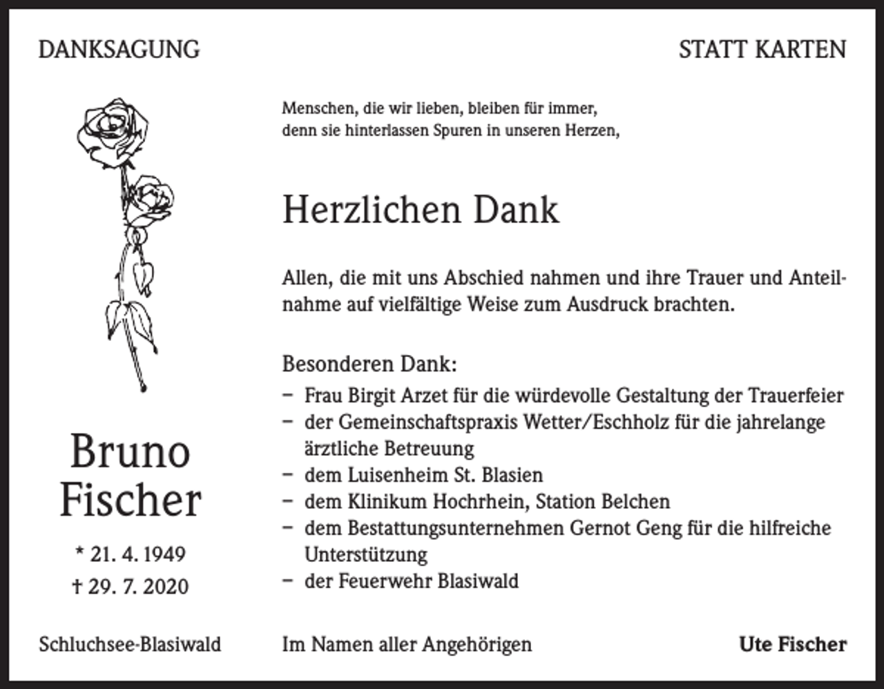 <p>DANKSAGUNG</p><p>STATT KARTEN<br />Menschen, die wir lieben, bleiben für immer,<br />denn sie hinterlassen Spuren in unseren Herzen,</p><p>Herzlichen Dank<br />Allen, die mit uns Abschied nahmen und ihre Trauer und Anteilnahme auf vielfältige Weise zum Ausdruck brachten.</p><p>Besonderen Dank:</p><p>Bruno<br />Fischer<br />* 21. 4. 1949<br />† 29. 7. 2020<br />Schluchsee-Blasiwald</p><p>– Frau Birgit Arzet für die würdevolle Gestaltung der Trauerfeier<br />– der Gemeinschaftspraxis Wetter/Eschholz für die jahrelange<br />ärztliche Betreuung<br />– dem Luisenheim St. Blasien<br />– dem Klinikum Hochrhein, Station Belchen<br />– dem Bestattungsunternehmen Gernot Geng für die hilfreiche<br />Unterstützung<br />– der Feuerwehr Blasiwald<br />Im Namen aller Angehörigen</p><p>Ute Fischer</p>