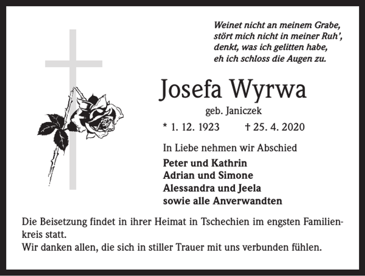 <p>Weinet nicht an meinem Grabe,<br />stört mich nicht in meiner Ruh’,<br />denkt, was ich gelitten habe,<br />eh ich schloss die Augen zu.</p><p>Josefa Wyrwa<br />geb. Janiczek</p><p>* 1. 12. 1923</p><p>† 25. 4. 2020</p><p>In Liebe nehmen wir Abschied<br />Peter und Kathrin<br />Adrian und Simone<br />Alessandra und Jeela<br />sowie alle Anverwandten<br />Die Beisetzung findet in ihrer Heimat in Tschechien im engsten Familienkreis statt.<br />Wir danken allen, die sich in stiller Trauer mit uns verbunden fühlen.</p>