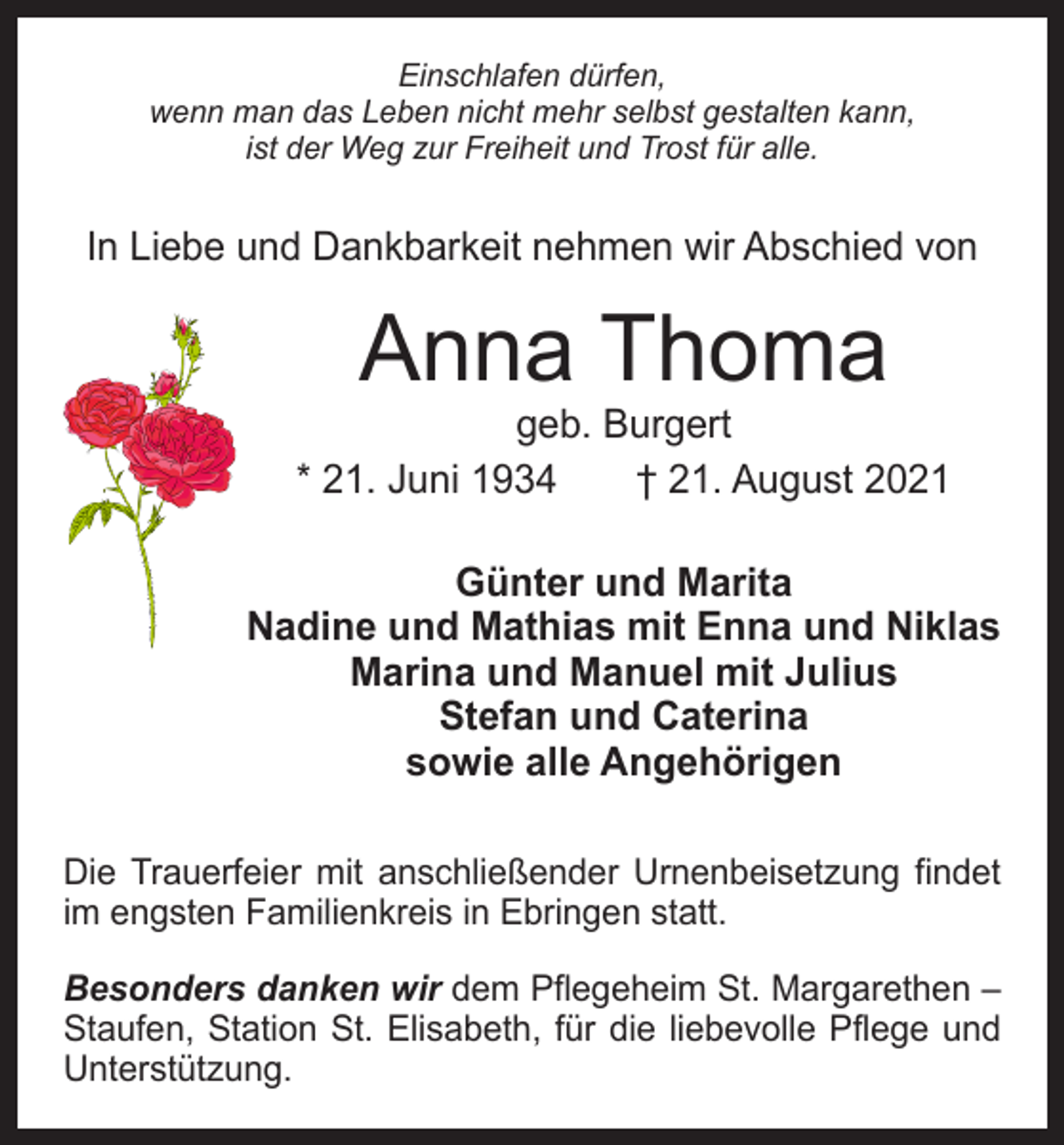 <p>Einschlafen dürfen,<br />wenn man das Leben nicht mehr selbst gestalten kann,<br />ist der Weg zur Freiheit und Trost für alle.</p><p>In Liebe und Dankbarkeit nehmen wir Abschied von</p><p>Anna Thoma</p><p>geb. Burgert<br />* 21. Juni 1934 † 21. August 2021<br />Günter und Marita<br />Nadine und Mathias mit Enna und Niklas<br />Marina und Manuel mit Julius<br />Stefan und Caterina<br />sowie alle Angehörigen<br />Die Trauerfeier mit anschließender Urnenbeisetzung findet<br />im engsten Familienkreis in Ebringen statt.<br />Besonders danken wir dem Pflegeheim St. Margarethen –<br />Staufen, Station St. Elisabeth, für die liebevolle Pflege und<br />Unterstützung.</p>