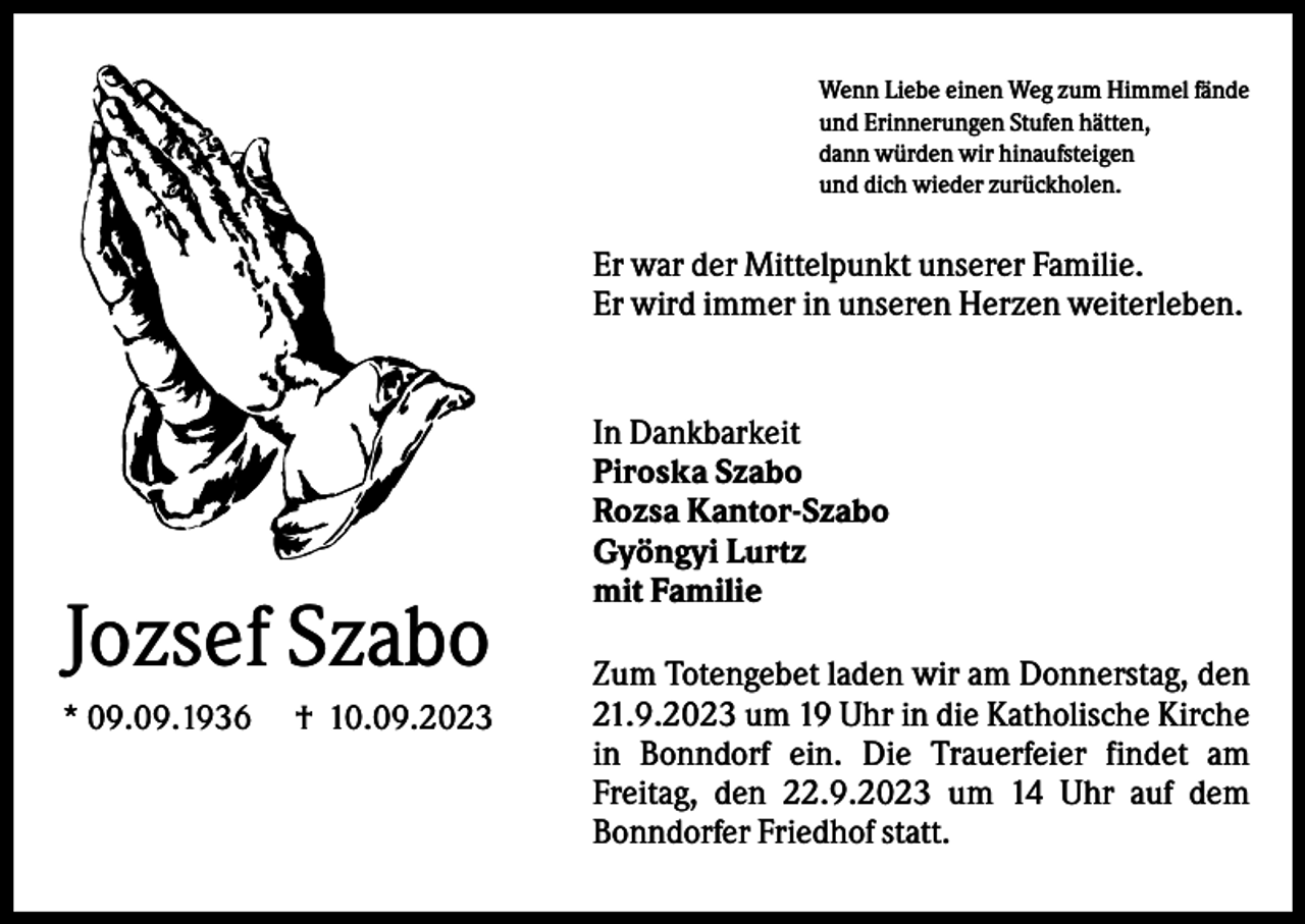 <p>Wenn Liebe einen Weg zum Himmel fände<br />und Erinnerungen Stufen hätten,<br />dann würden wir hinaufsteigen<br />und dich wieder zurückholen.</p><p>Er war der Mittelpunkt unserer Familie.<br />Er wird immer in unseren Herzen weiterleben.</p><p>Jozsef Szabo<br />* 09.09.1936</p><p>† 10.09.2023</p><p>In Dankbarkeit<br />Piroska Szabo<br />Rozsa Kantor-Szabo<br />Gyöngyi Lurtz<br />mit Familie<br />Zum Totengebet laden wir am Donnerstag, den<br />21.9.2023 um 19 Uhr in die Katholische Kirche<br />in Bonndorf ein. Die Trauerfeier findet am<br />Freitag, den 22.9.2023 um 14 Uhr auf dem<br />Bonndorfer Friedhof statt.</p>