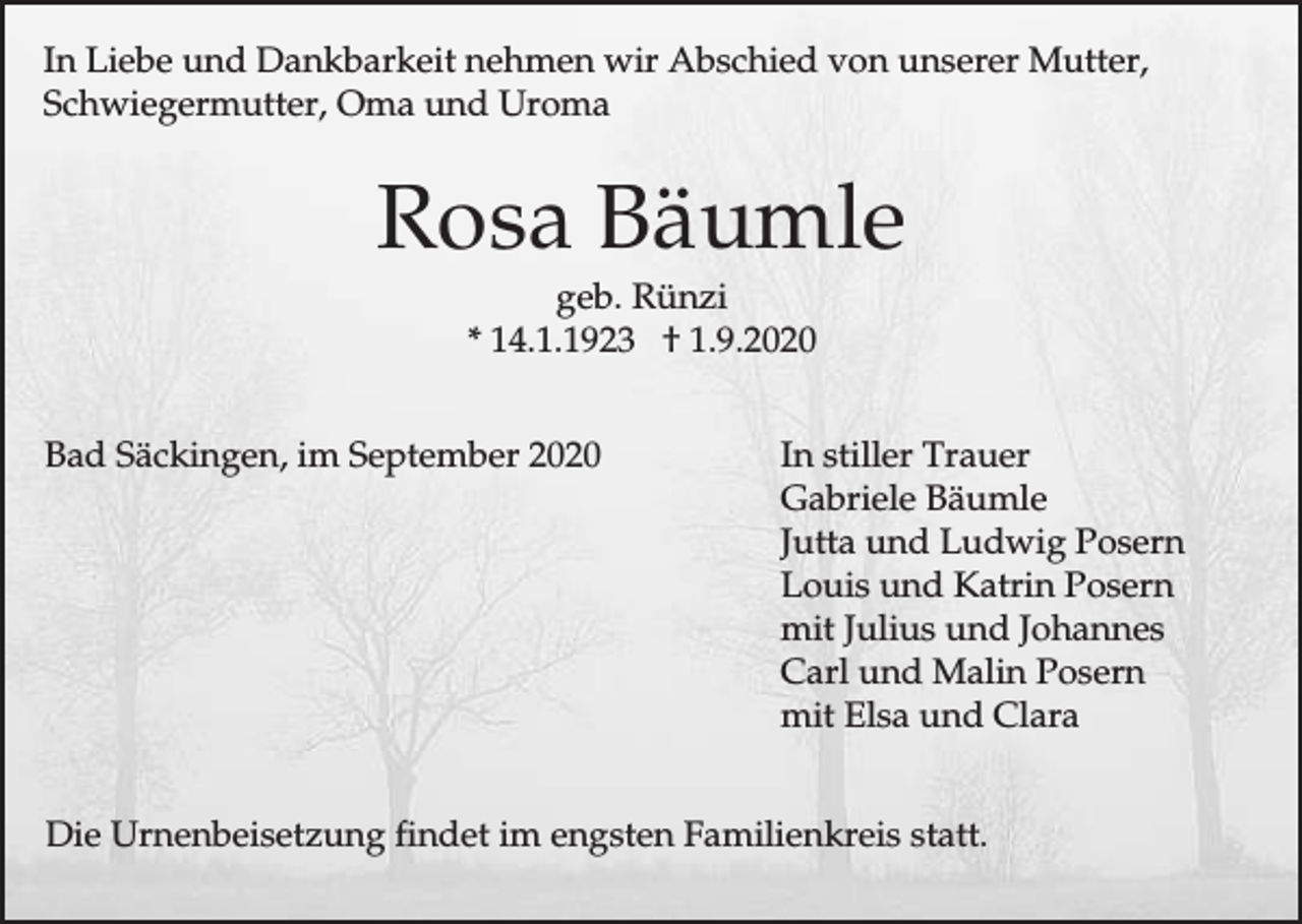 <p>In Liebe und Dankbarkeit nehmen wir Abschied von unserer Mutter,<br />Schwiegermutter, Oma und Uroma</p><p>Rosa Bäumle<br />geb. Rünzi<br />* 14.1.1923 † 1.9.2020<br />Bad Säckingen, im September 2020</p><p>In stiller Trauer<br />Gabriele Bäumle<br />Jutta und Ludwig Posern<br />Louis und Katrin Posern<br />mit Julius und Johannes<br />Carl und Malin Posern<br />mit Elsa und Clara</p><p>Die Urnenbeisetzung findet im engsten Familienkreis statt.</p>