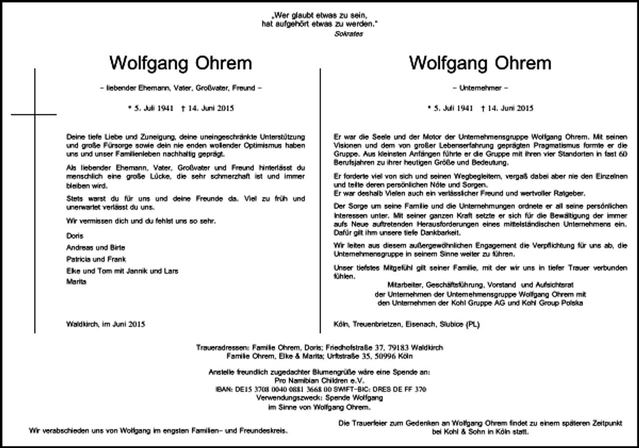 <p>„Wer glaubt etwas zu sein,<br />hat aufgehört etwas zu werden.“<br />Sokrates</p><p>Wolfgang Ohrem</p><p>Wolfgang Ohrem</p><p>- liebender Ehemann, Vater, Großvater, Freund -</p><p>- Unternehmer -</p><p>* 5. Juli 1941 † 14. Juni 2015</p><p>* 5. Juli 1941 † 14. Juni 2015</p><p>Deine tiefe Liebe und Zuneigung, deine uneingeschränkte Unterstützung<br />und große Fürsorge sowie dein nie enden wollender Optimismus haben<br />uns und unser Familienleben nachhaltig geprägt.<br />Als liebender Ehemann, Vater, Großvater und Freund hinterlässt du<br />menschlich eine große Lücke, die sehr schmerzhaft ist und immer<br />bleiben wird.<br />Stets warst du für uns und deine Freunde da. Viel zu früh und<br />unerwartet verlässt du uns.<br />Wir vermissen dich und du fehlst uns so sehr.<br />Doris<br />Andreas und Birte<br />Patricia und Frank<br />Elke und Tom mit Jannik und Lars<br />Marita</p><p>Er war die Seele und der Motor der Unternehmensgruppe Wolfgang Ohrem. Mit seinen<br />Visionen und dem von großer Lebenserfahrung geprägten Pragmatismus formte er die<br />Gruppe. Aus kleinsten Anfängen führte er die Gruppe mit ihren vier Standorten in fast 60<br />Berufsjahren zu ihrer heutigen Größe und Bedeutung.<br />Er forderte viel von sich und seinen Wegbegleitern, vergaß dabei aber nie den Einzelnen<br />und teilte deren persönlichen Nöte und Sorgen.<br />Er war deshalb Vielen auch ein verlässlicher Freund und wertvoller Ratgeber.<br />Der Sorge um seine Familie und die Unternehmungen ordnete er all seine persönlichen<br />Interessen unter. Mit seiner ganzen Kraft setzte er sich für die Bewältigung der immer<br />aufs Neue auftretenden Herausforderungen eines mittelständischen Unternehmens ein.<br />Dafür gilt ihm unsere tiefe Dankbarkeit.<br />Wir leiten aus diesem außergewöhnlichen Engagement die Verpflichtung für uns ab, die<br />Unternehmensgruppe in seinem Sinne weiter zu führen.<br />Unser tiefstes Mitgefühl gilt seiner Familie, mit der wir uns in tiefer Trauer verbunden<br />fühlen.<br />Mitarbeiter, Geschäftsführung, Vorstand und Aufsichtsrat<br />der Unternehmen der Unternehmensgruppe Wolfgang Ohrem mit<br />den Unternehmen der Kohl Gruppe AG und Kohl Group Polska</p><p>Waldkirch, im Juni 2015</p><p>Köln, Treuenbrietzen, Eisenach, Slubice (PL)<br />Traueradressen: Familie Ohrem, Doris; Friedhofstraße 37, 79183 Waldkirch<br />Familie Ohrem, Elke &amp; Marita; Urftstraße 35, 50996 Köln<br />Anstelle freundlich zugedachter Blumengrüße wäre eine Spende an:<br />Pro Namibian Children e.V.<br />IBAN: DE15 3708 004881 3668 00 SWIFT-BIC: DRES DE FF 370</p><p>Verwendungszweck: Spende Wolfgang<br />im Sinne von Wolfgang Ohrem.</p><p>Wir verabschieden uns von Wolfgang im engsten Familien- und Freundeskreis.</p><p>Die Trauerfeier zum Gedenken an Wolfgang Ohrem findet zu einem späteren Zeitpunkt<br />bei Kohl &amp; Sohn in Köln statt.</p>