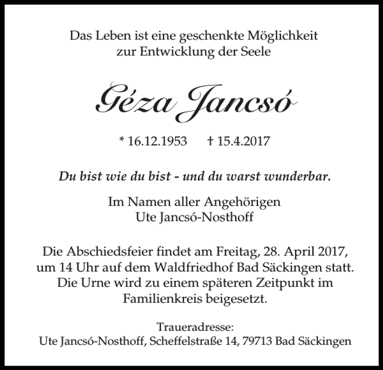 <p>Das Leben ist eine geschenkte Möglichkeit<br />zur Entwicklung der Seele</p><p>Géza Jancsó<br />* 16.12.1953</p><p>† 15.4.2017</p><p>Du bist wie du bist - und du warst wunderbar.<br />Im Namen aller Angehörigen<br />Ute Jancsó-Nosthoff<br />Die Abschiedsfeier findet am Freitag, 28. April 2017,<br />um 14 Uhr auf dem Waldfriedhof Bad Säckingen statt.<br />Die Urne wird zu einem späteren Zeitpunkt im<br />Familienkreis beigesetzt.<br />Traueradresse:<br />Ute Jancsó-Nosthoff, Scheffelstraße 14, 79713 Bad Säckingen</p>