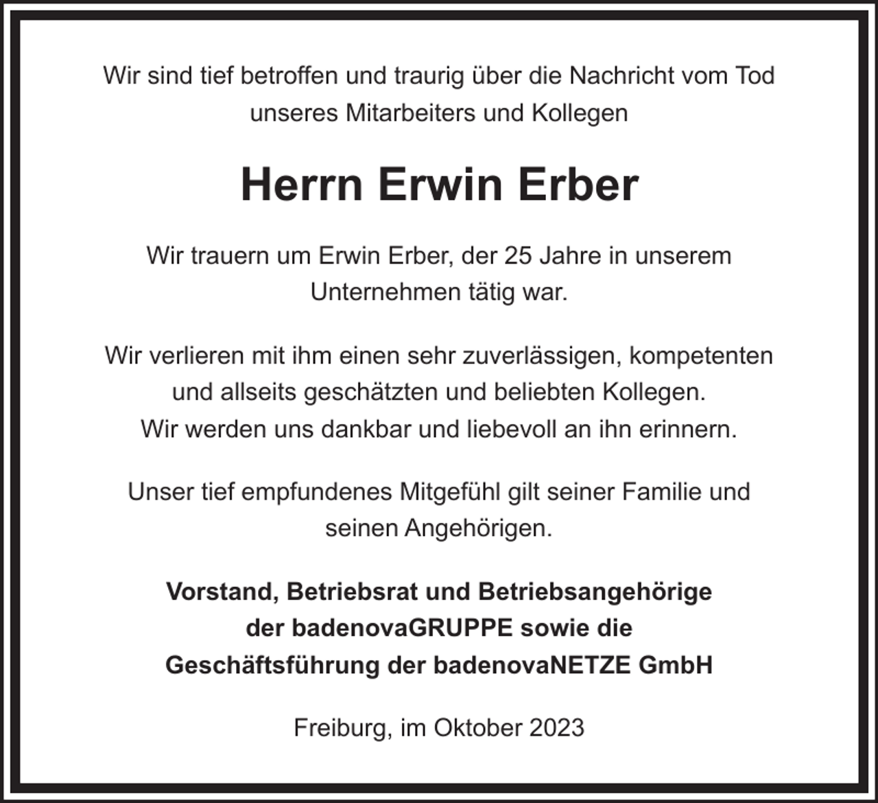 <p>Wir sind tief betroffen und traurig über die Nachricht vom Tod<br />unseres Mitarbeiters und Kollegen</p><p>Herrn Erwin Erber<br />Wir trauern um Erwin Erber, der 25 Jahre in unserem<br />Unternehmen tätig war.<br />Wir verlieren mit ihm einen sehr zuverlässigen, kompetenten<br />und allseits geschätzten und beliebten Kollegen.<br />Wir werden uns dankbar und liebevoll an ihn erinnern.<br />Unser tief empfundenes Mitgefühl gilt seiner Familie und<br />seinen Angehörigen.<br />Vorstand, Betriebsrat und Betriebsangehörige<br />der badenovaGRUPPE sowie die<br />Geschäftsführung der badenovaNETZE GmbH<br />Freiburg, im Oktober 2023</p>