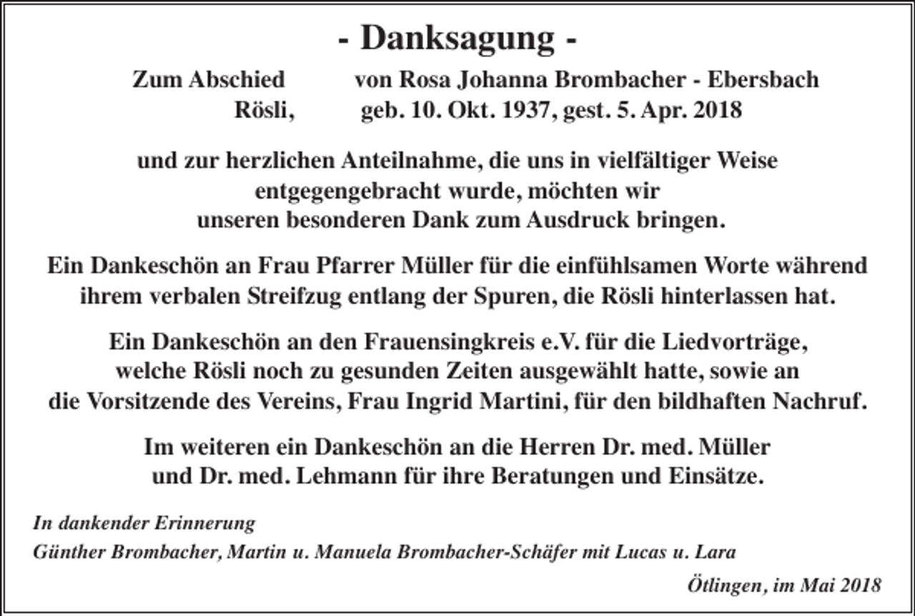 <p>-- Danksagung<br />D a n ks a g u n g -Zum<br />Z u m Abschied<br />A bs c hi e d<br />Rösli,<br />R ösli,</p><p>von<br />v o n Rosa<br />R os a Johanna<br />J o h a n n a Brombacher<br />B ro m b a c h e r -- Ebersbach<br />E b e rs b a c h<br />geb.<br />g e b. 10.<br />1 0. Okt.<br />O kt. 1937,<br />1 9 3 7, gest.<br />g est. 5.<br />5. Apr.<br />A p r .</p><p>uund<br />n d zzur<br />u r herzlichen<br />h e rzli c h e n AAnteilnahme,<br />nt eil n a h m e, didie<br />e uuns<br />ns i in<br />n vivielfältiger<br />elf älti g e r Weise<br />Weis e<br />eentgegengebracht<br />nt g e g e n g e b r a c ht wurde,<br />w u r d e, möchten<br />m ö c ht e n wir<br />wi r<br />unseren<br />u ns e re n besonderen<br />b es o n d e r e n Dank<br />D a n k zzum<br />u m AAusdruck<br />us d r u c k bbringen.<br />ri n g e n.</p><p>Ein<br />Pfarrer<br />Ei<br />n Dankeschön<br />D a n k es c h ö n aan<br />n FFrau<br />r a u Pf<br />a r r e r Müller<br />M üll e r für<br />f ü r die<br />di e einfühlsamen<br />ei nf ü hls a m e n Worte<br />W o r t e während<br />w ä h re n d<br />ihrem<br />i h re m verbalen<br />v e r b al e n Streifzug<br />S t reif z u g eentlang<br />ntl a n g der<br />d e r Spuren,<br />S p u re n, die<br />di e Rösli<br />R ösli hinterlassen<br />hi nt e rl ass e n hat.<br />h at.<br />Ein<br />e.V.<br />Ei n Dankeschön<br />D a n k es c h ö n aan<br />n dden<br />e n FFrauensingkreis<br />r a u e nsi n g k r eis e.<br />V. für<br />f ü r die<br />di e Liedvorträge,<br />Li e d v o rt r ä g e,<br />welche<br />w el c h e RRösli<br />ösli nnoch<br />o c h zzu<br />u ggesunden<br />es u n d e n ZZeiten<br />eit e n aausgewählt<br />us g e w ä hlt hhatte,<br />att e, s sowie<br />o wi e aan<br />n<br />die<br />di e VVorsitzende<br />o rsit z e n d e des<br />d es Vereins,<br />V e r ei ns, Frau<br />F r a u IIngrid<br />n g ri d Martini,<br />M a r ti ni, ffür<br />ü r den<br />d e n bildhaften<br />bil d h aft e n Nachruf.<br />N a c h r uf.<br />einn Dankeschön<br />IImm weiteren<br />w eit e re n ei<br />D a n k es c h ö n an<br />a n die<br />di e Herren<br />H e r r e n Dr.<br />D r. med.<br />m e d. Müller<br />M üll e r<br />uund<br />n d Dr.<br />D r . med.<br />m e d. Lehmann<br />L e h m a n n für<br />f ü r ihre<br />i h re Beratungen<br />B e r at u n g e n und<br />u n d Einsätze.<br />Ei ns ät z e.<br />In<br />I n dankender<br />d a n k e n d er Erinnerung<br />Eri n n er u n g<br />Günther<br />Brombacher,<br />G ü nt h er Br<br />o m b a c h er , Martin<br />M arti n u.<br />u. Manuela<br />M a n u el a Brombacher-Schäfer<br />Br o m b a c h er- S c h äf er mit<br />mit Lucas<br />L u c as u.<br />u. Lara<br />L ar a<br />Ötlingen,<br />Ötli n g e n, i im<br />m Mai<br />M ai 22</p>