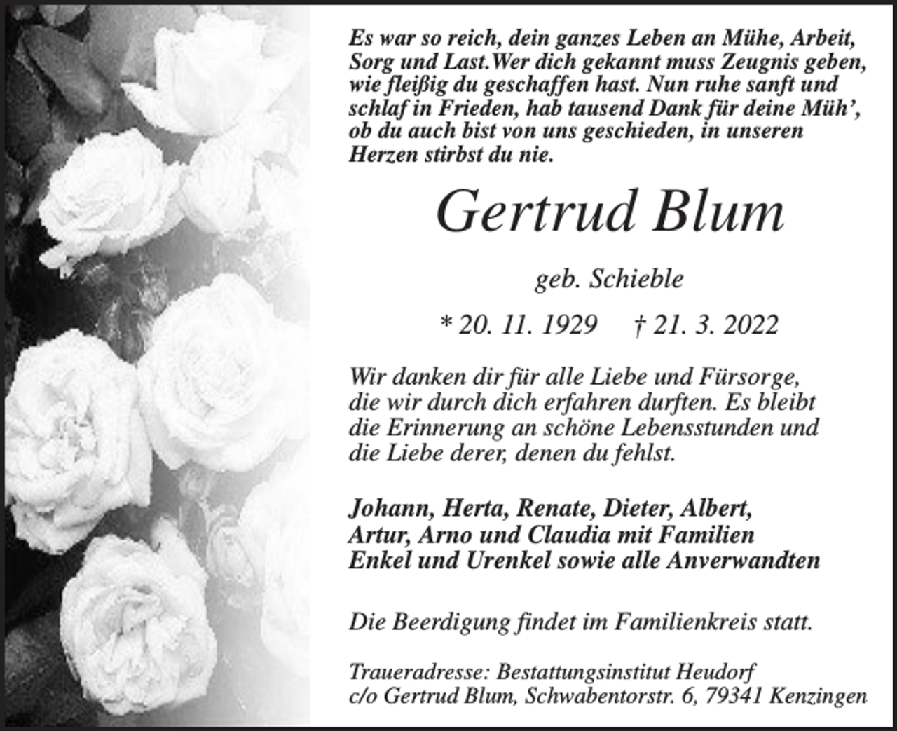 <p>Es war so reich, dein ganzes Leben an Mühe, Arbeit,<br />Sorg und Last.Wer dich gekannt muss Zeugnis geben,<br />wie fleißig du geschaffen hast. Nun ruhe sanft und<br />schlaf in Frieden, hab tausend Dank für deine Müh’,<br />ob du auch bist von uns geschieden, in unseren<br />Herzen stirbst du nie.</p><p>Gertrud Blum<br />geb. Schieble<br />* 20. 11. 1929</p><p>† 21. 3. 2022</p><p>Wir danken dir für alle Liebe und Fürsorge,<br />die wir durch dich erfahren durften. Es bleibt<br />die Erinnerung an schöne Lebensstunden und<br />die Liebe derer, denen du fehlst.<br />Johann, Herta, Renate, Dieter, Albert,<br />Artur, Arno und Claudia mit Familien<br />Enkel und Urenkel sowie alle Anverwandten<br />Die Beerdigung findet im Familienkreis statt.<br />Traueradresse: Bestattungsinstitut Heudorf<br />c/o Gertrud Blum, Schwabentorstr. 6, 79341 Kenzingen</p>