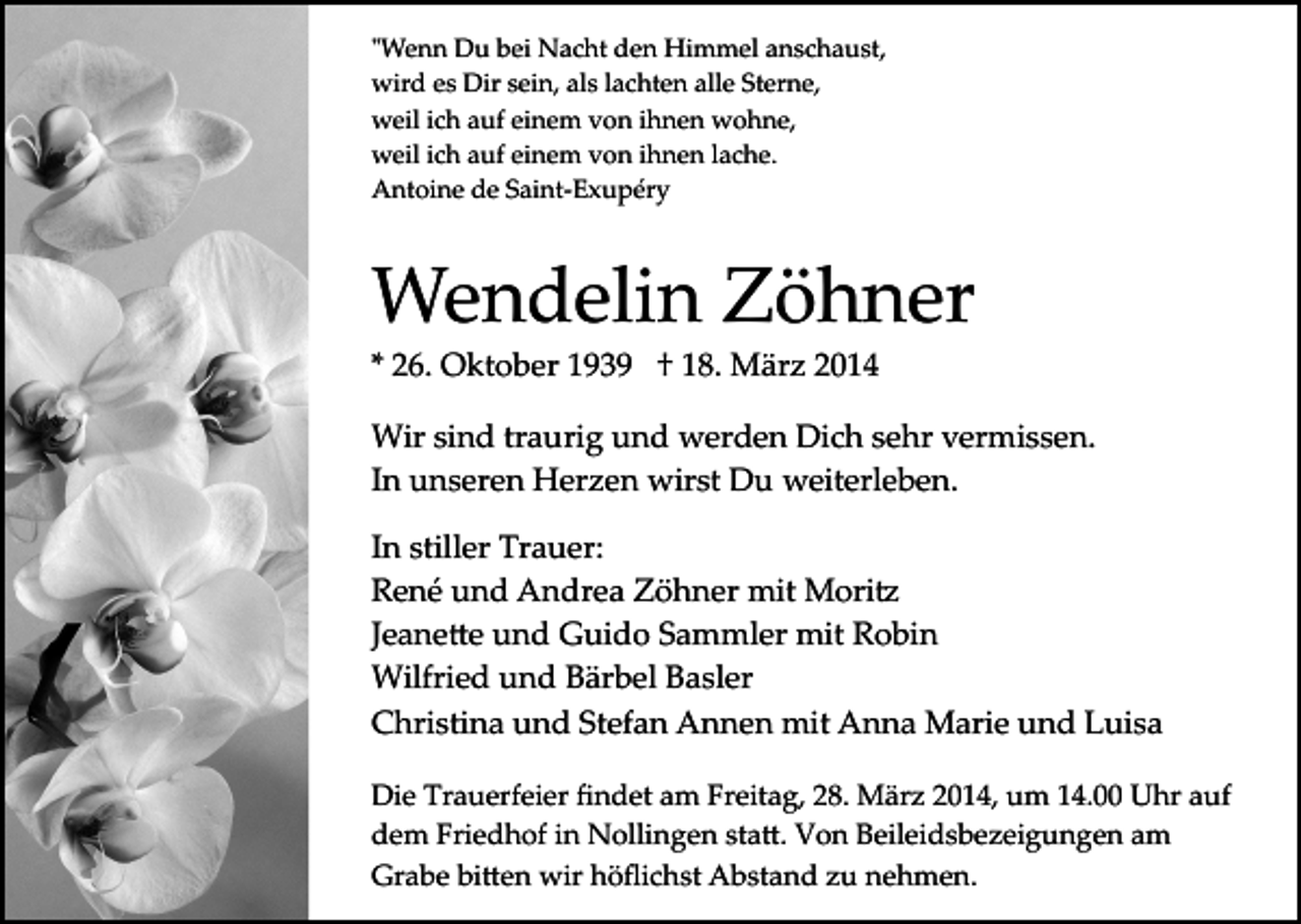 <p>"Wenn Du bei Nacht den Himmel anschaust,<br />wird es Dir sein, als lachten alle Sterne,<br />weil ich auf einem von ihnen wohne,<br />weil ich auf einem von ihnen lache.<br />Antoine de Saint­Exupéry</p><p>Wendelin Zöhner<br />* 26. Oktober 1939 † 18. März 2014</p><p>Wir sind traurig und werden Dich sehr vermissen.<br />In unseren Herzen wirst Du weiterleben.<br />In stiller Trauer:<br />René und Andrea Zöhner mit Mori�<br />Jeane�e und Guido Sammler mit Robin<br />Wilfried und Bärbel Basler<br />Christina und Stefan Annen mit Anna Marie und Luisa<br />Die Trauerfeier ﬁndet am Freitag, 28. März 2014, um 14.00 Uhr auf<br />dem Friedhof in Nollingen sta�. Von Beileidsbezeigungen am<br />Grabe bi�en wir höﬂichst Abstand zu nehmen.</p>