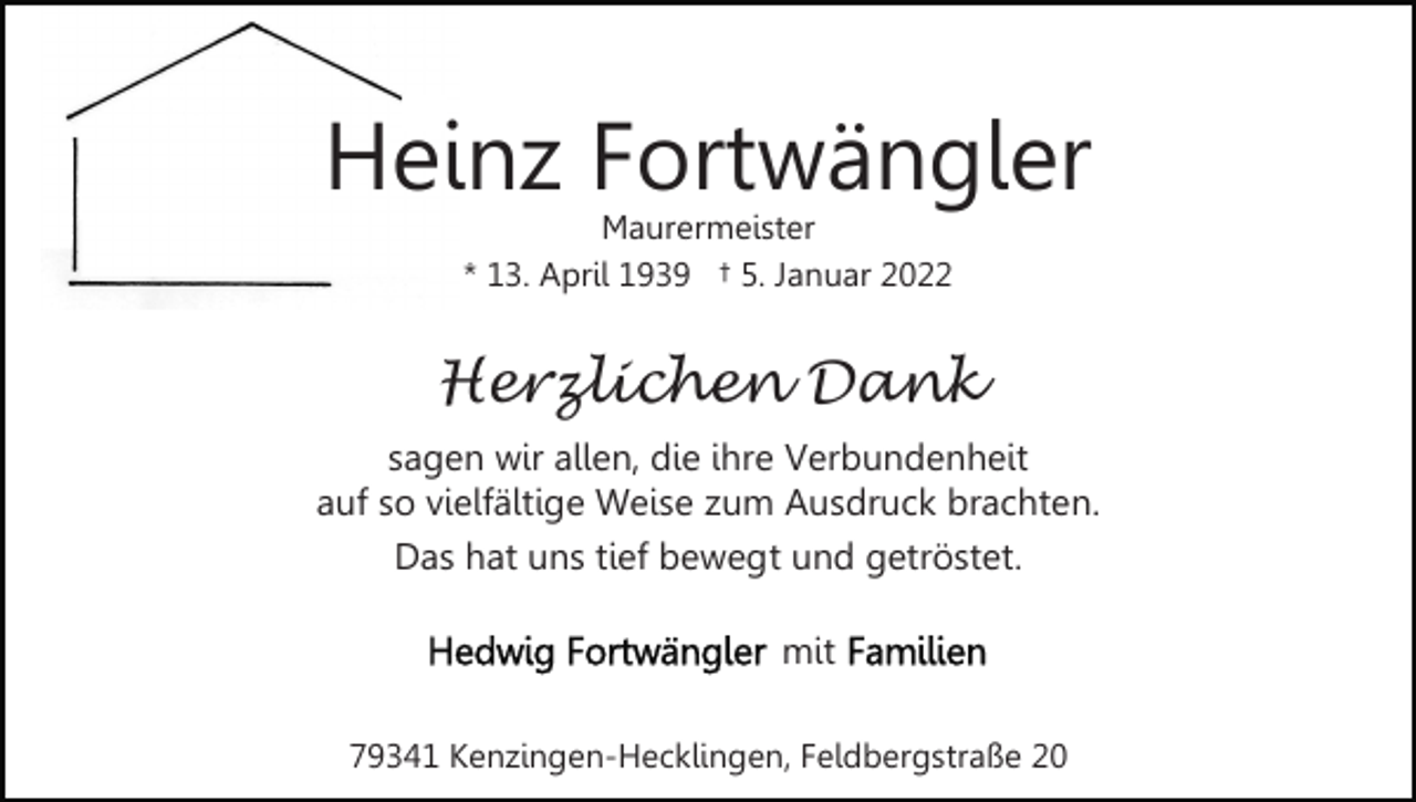 <p>Heinz Fortwängler<br />Maurermeister<br />* 13. April 1939 † 5. Januar 2022</p><p>Herzlichen Dank<br />sagen wir allen, die ihre Verbundenheit<br />auf so vielfältige Weise zum Ausdruck brachten.<br />Das hat uns tief bewegt und getröstet.<br />mit<br />79341 Kenzingen-Hecklingen, Feldbergstraße 20</p>