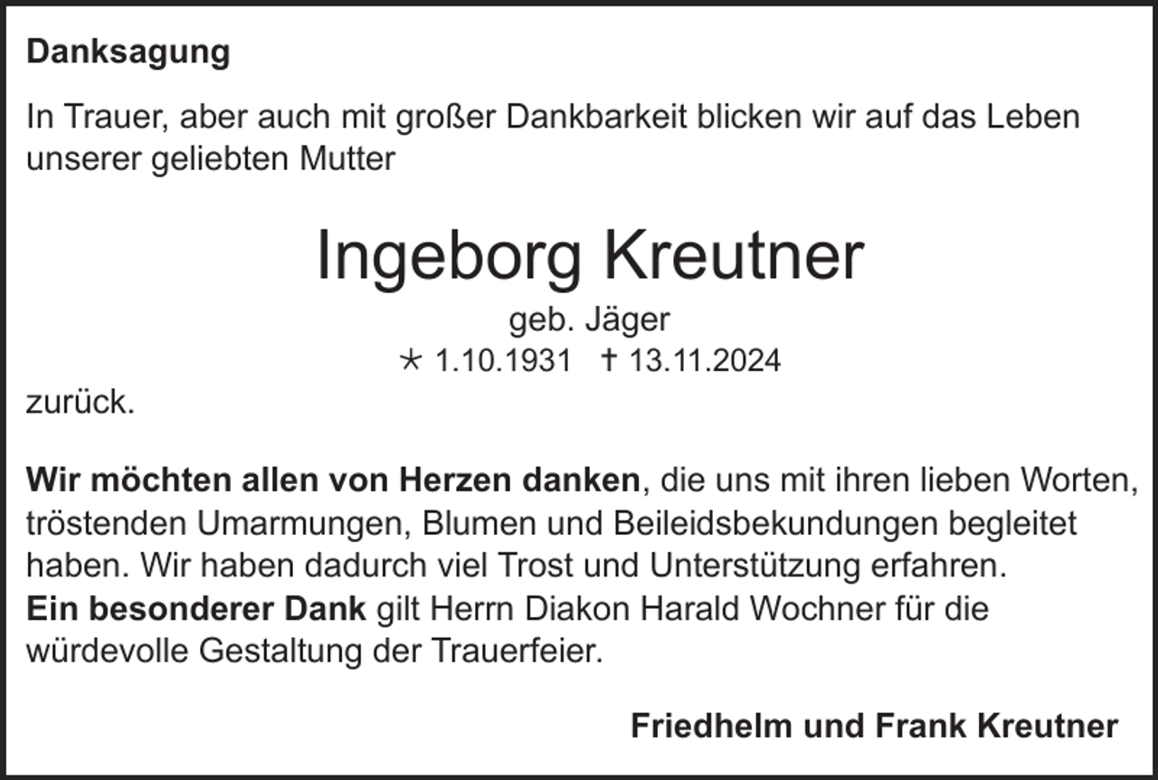 <p>Danksagung<br />In Trauer, aber auch mit großer Dankbarkeit blicken wir auf das Leben<br />unserer geliebten Mutter</p><p>Ingeborg Kreutner<br />geb. Jäger<br /> 1.10.1931  13.11.2024</p><p>zurück.<br />Wir möchten allen von Herzen danken, die uns mit ihren lieben Worten,<br />tröstenden Umarmungen, Blumen und Beileidsbekundungen begleitet<br />haben. Wir haben dadurch viel Trost und Unterstützung erfahren.<br />Ein besonderer Dank gilt Herrn Diakon Harald Wochner für die<br />würdevolle Gestaltung der Trauerfeier.<br />Friedhelm und Frank Kreutner</p>