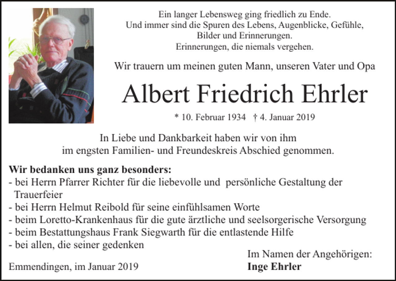 <p>Ein langer Lebensweg ging friedlich zu Ende.<br />Und immer sind die Spuren des Lebens, Augenblicke, Gefühle,<br />Bilder und Erinnerungen.<br />Erinnerungen, die niemals vergehen.</p><p>Wir trauern um meinen guten Mann, unseren Vater und Opa</p><p>Albert Friedrich Ehrler<br />* 10. Februar 1934 † 4. Januar 2019</p><p>In Liebe und Dankbarkeit haben wir von ihm<br />im engsten Familien- und Freundeskreis Abschied genommen.<br />Wir bedanken uns ganz besonders:<br />- bei Herrn Pfarrer Richter für die liebevolle und persönliche Gestaltung der<br />Trauerfeier<br />- bei Herrn Helmut Reibold für seine einfühlsamen Worte<br />- beim Loretto-Krankenhaus für die gute ärztliche und seelsorgerische Versorgung<br />- beim Bestattungshaus Frank Siegwarth für die entlastende Hilfe<br />- bei allen, die seiner gedenken<br />Im Namen der Angehörigen:<br />Inge Ehrler<br />Emmendingen, im Januar 2019</p>