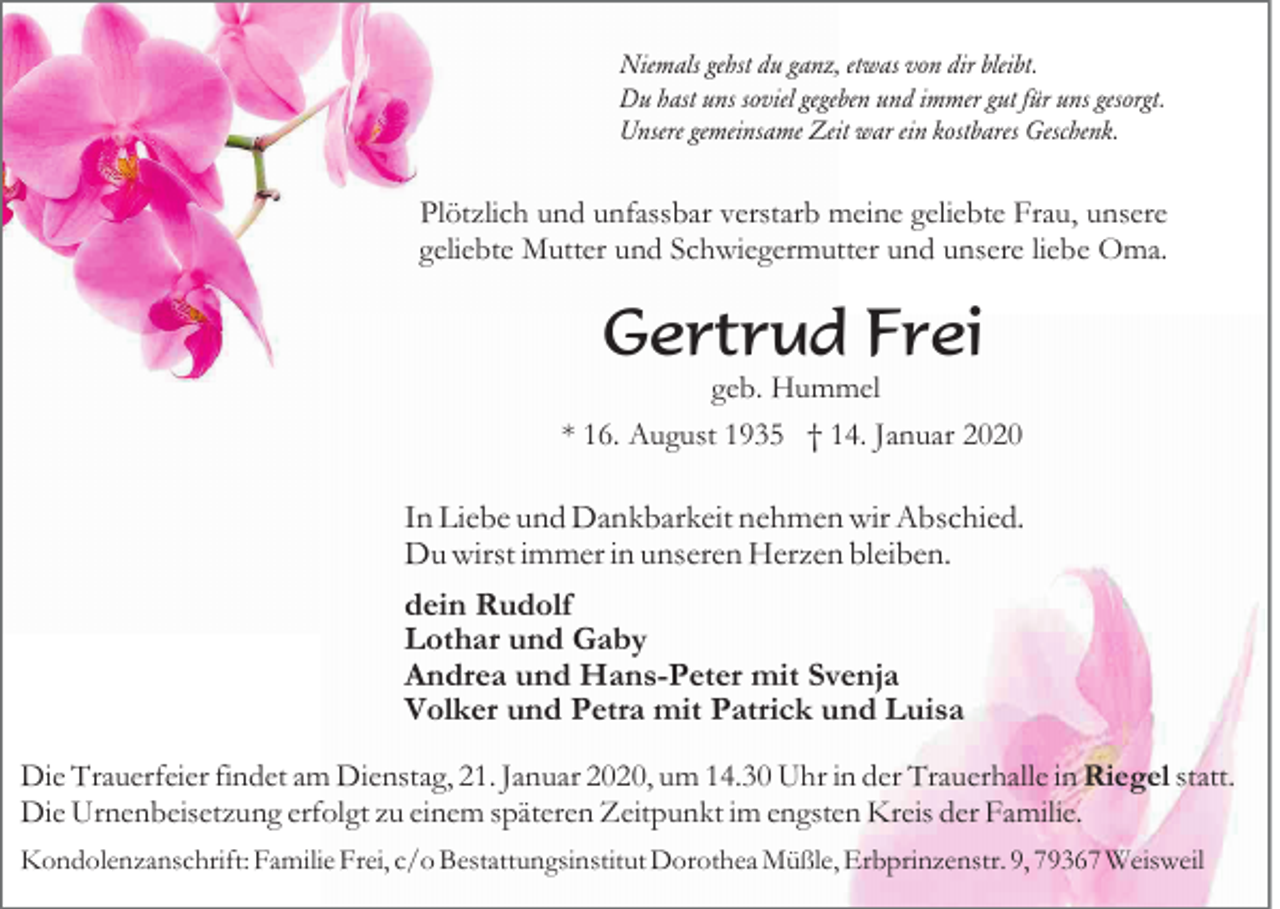 <p>Niemals gehst du ganz, etwas von dir bleibt.<br />Du hast uns soviel gegeben und immer gut für uns gesorgt.<br />Unsere gemeinsame Zeit war ein kostbares Geschenk.</p><p>Plötzlich und unfassbar verstarb meine geliebte Frau, unsere<br />geliebte Mutter und Schwiegermutter und unsere liebe Oma.</p><p>Gertrud Frei<br />geb. Hummel</p><p>* 16. August 1935 † 14. Januar 2020</p><p>In Liebe und Dankbarkeit nehmen wir Abschied.<br />Du wirst immer in unseren Herzen bleiben.<br />dein Rudolf<br />Lothar und Gaby<br />Andrea und Hans-Peter mit Svenja<br />Volker und Petra mit Patrick und Luisa<br />Die Trauerfeier findet am Dienstag, 21. Januar 2020, um 14.30 Uhr in der Trauerhalle in Riegel statt.<br />Die Urnenbeisetzung erfolgt zu einem späteren Zeitpunkt im engsten Kreis der Familie.<br />Kondolenzanschrift: Familie Frei, c/o Bestattungsinstitut Dorothea Müßle, Erbprinzenstr. 9, 79367 Weisweil</p>