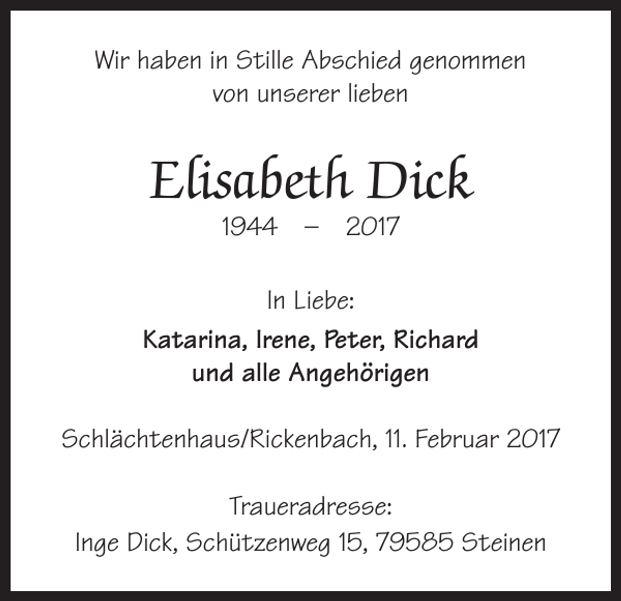 <p>Wir haben in Stille Abschied genommen<br />von unserer lieben</p><p>Elisabeth Dick<br />1944 – 2017</p><p>In Liebe:<br />Katarina, Irene, Peter, Richard<br />und alle Angehörigen<br />Schlächtenhaus/Rickenbach, 11. Februar 2017<br />Traueradresse:<br />Inge Dick, Schützenweg 15, 79585 Steinen</p>