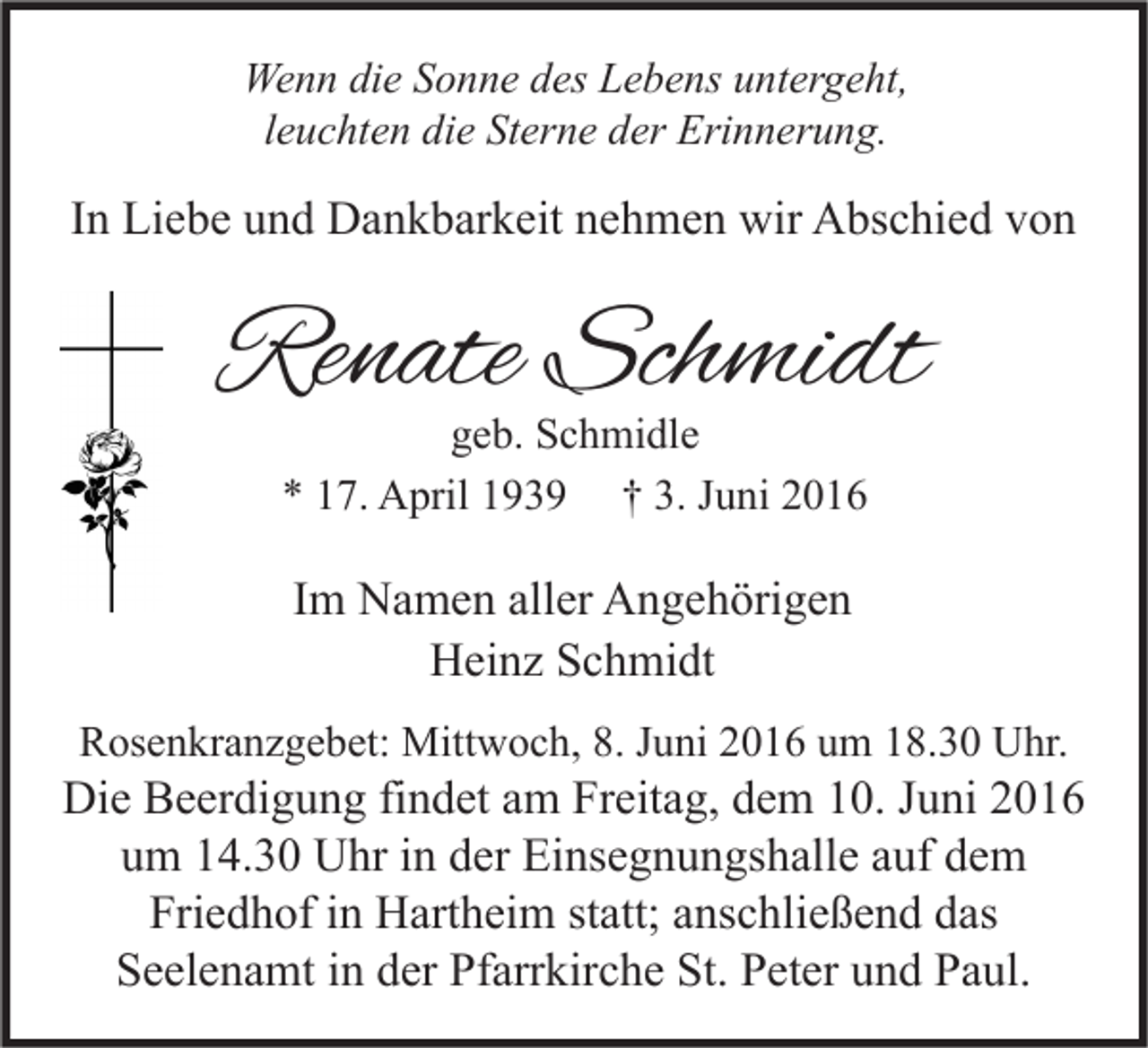 <p>Wenn die Sonne des Lebens untergeht,<br />leuchten die Sterne der Erinnerung.</p><p>In Liebe und Dankbarkeit nehmen wir Abschied von</p><p>Renate Schmidt<br />geb. Schmidle<br />* 17. April 1939 † 3. Juni 2016</p><p>Im Namen aller Angehörigen<br />Heinz Schmidt<br />Rosenkranzgebet: Mittwoch, 8. Juni 2016 um 18.30 Uhr.</p><p>Die Beerdigung findet am Freitag, dem 10. Juni 2016<br />um 14.30 Uhr in der Einsegnungshalle auf dem<br />Friedhof in Hartheim statt; anschließend das<br />Seelenamt in der Pfarrkirche St. Peter und Paul.</p>