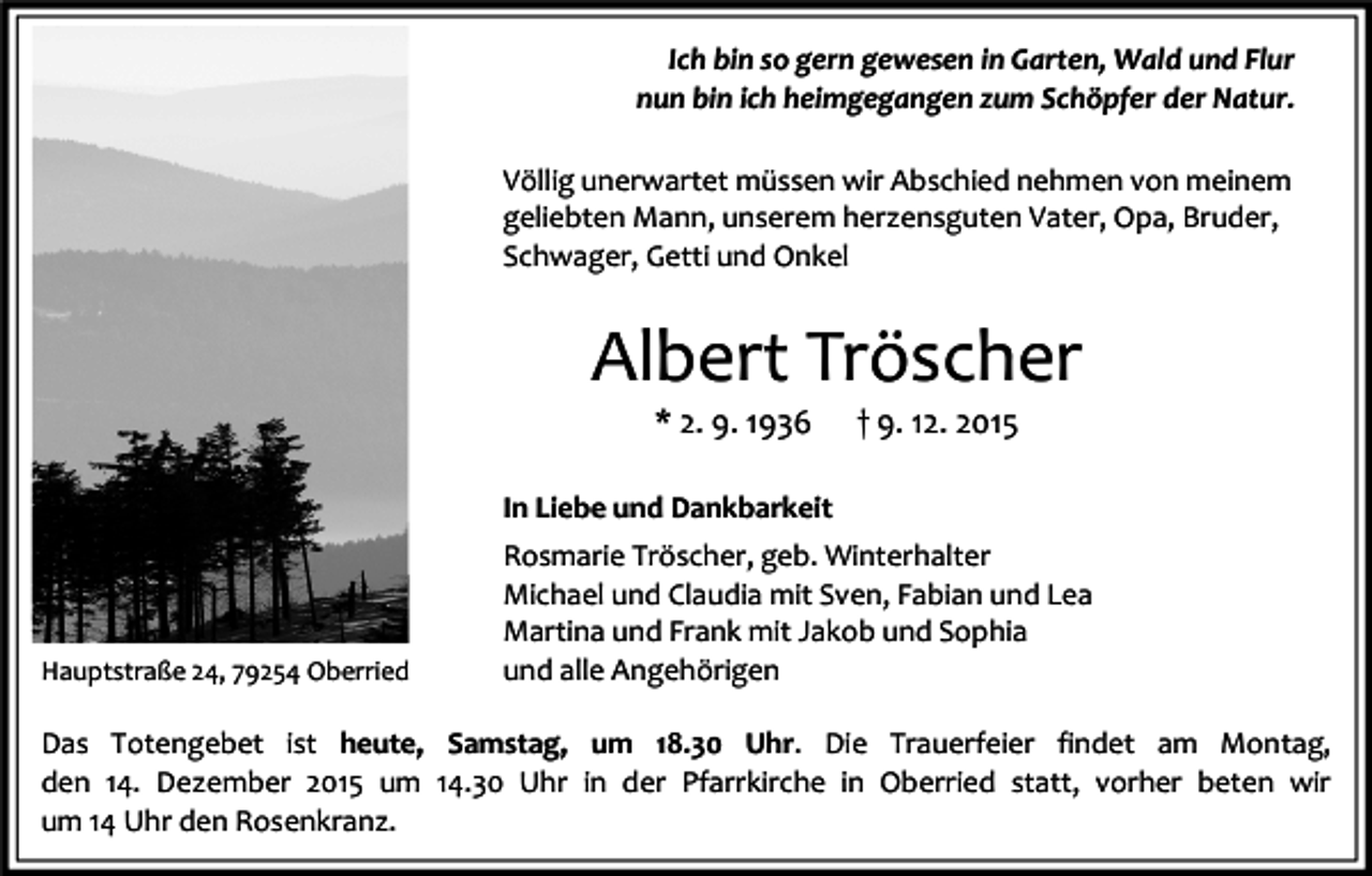 <p>Ich bin so gern gewesen in Garten, Wald und Flur<br />nun bin ich heimgegangen zum Schöpfer der Natur.<br />Völlig unerwartet müssen wir Abschied nehmen von meinem<br />geliebten Mann, unserem herzensguten Vater, Opa, Bruder,<br />Schwager, Getti und Onkel</p><p>Albert Tröscher<br />* 2. 9. 1936</p><p>† 9. 12. 2015</p><p>In Liebe und Dankbarkeit</p><p>Hauptstraße 24, 79254 Oberried</p><p>Rosmarie Tröscher, geb. Winterhalter<br />Michael und Claudia mit Sven, Fabian und Lea<br />Martina und Frank mit Jakob und Sophia<br />und alle Angehörigen</p><p>Das Totengebet ist heute, Samstag, um 18.30 Uhr. Die Trauerfeier findet am Montag,<br />den 14. Dezember 2015 um 14.30 Uhr in der Pfarrkirche in Oberried statt, vorher beten wir<br />um 14 Uhr den Rosenkranz.</p>