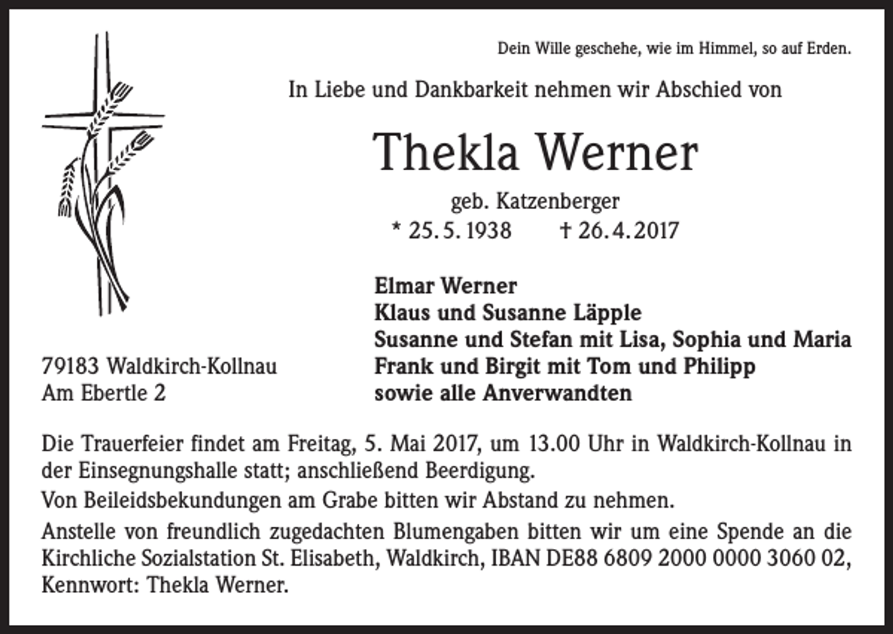 <p>Dein Wille geschehe, wie im Himmel, so auf Erden.</p><p>In Liebe und Dankbarkeit nehmen wir Abschied von</p><p>Thekla Werner<br />geb. Katzenberger<br />* 25. 5. 1938 † 26. 4. 2019183 Waldkirch-Kollnau<br />Am Ebertle 2</p><p>Elmar Werner<br />Klaus und Susanne Läpple<br />Susanne und Stefan mit Lisa, Sophia und Maria<br />Frank und Birgit mit Tom und Philipp<br />sowie alle Anverwandten</p><p>Die Trauerfeier findet am Freitag, 5. Mai 2017, um 13.00 Uhr in Waldkirch-Kollnau in<br />der Einsegnungshalle statt; anschließend Beerdigung.<br />Von Beileidsbekundungen am Grabe bitten wir Abstand zu nehmen.<br />Anstelle von freundlich zugedachten Blumengaben bitten wir um eine Spende an die<br />Kirchliche Sozialstation St. Elisabeth, Waldkirch, IBAN DE88 6809 20 3062,<br />Kennwort: Thekla Werner.</p>