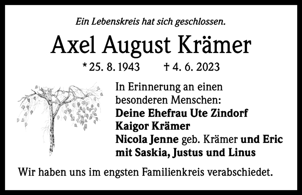 <p>Ein Lebenskreis hat sich geschlossen.</p><p>Axel August Krämer<br />* 25. 8. 1943 † 4. 6. 2023<br />In Erinnerung an einen<br />besonderen Menschen:<br />Deine Ehefrau Ute Zindorf<br />Kaigor Krämer<br />Nicola Jenne geb. Krämer und Eric<br />mit Saskia, Justus und Linus<br />Wir haben uns im engsten Familienkreis verabschiedet.</p>