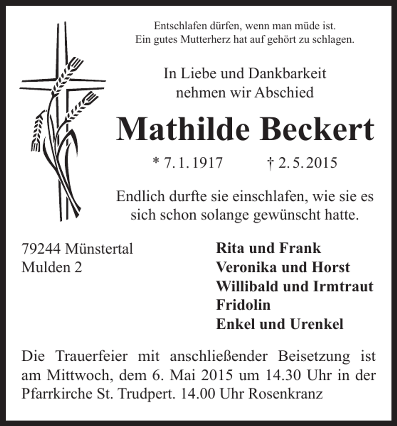 <p>Entschlafen dürfen, wenn man müde ist.<br />Ein gutes Mutterherz hat auf gehört zu schlagen.</p><p>In Liebe und Dankbarkeit<br />nehmen wir Abschied</p><p>Mathilde Beckert<br />* 7. 1. 1917</p><p>† 2. 5. 2015</p><p>Endlich durfte sie einschlafen, wie sie es<br />sich schon solange gewünscht hatte.<br />79244 Münstertal<br />Mulden 2</p><p>Rita und Frank<br />Veronika und Horst<br />Willibald und Irmtraut<br />Fridolin<br />Enkel und Urenkel</p><p>Die Trauerfeier mit anschließender Beisetzung ist<br />am Mittwoch, dem 6. Mai 2015 um 14.30 Uhr in der<br />­Pfarrkirche St. Trudpert. 14.00 Uhr Rosenkranz</p>