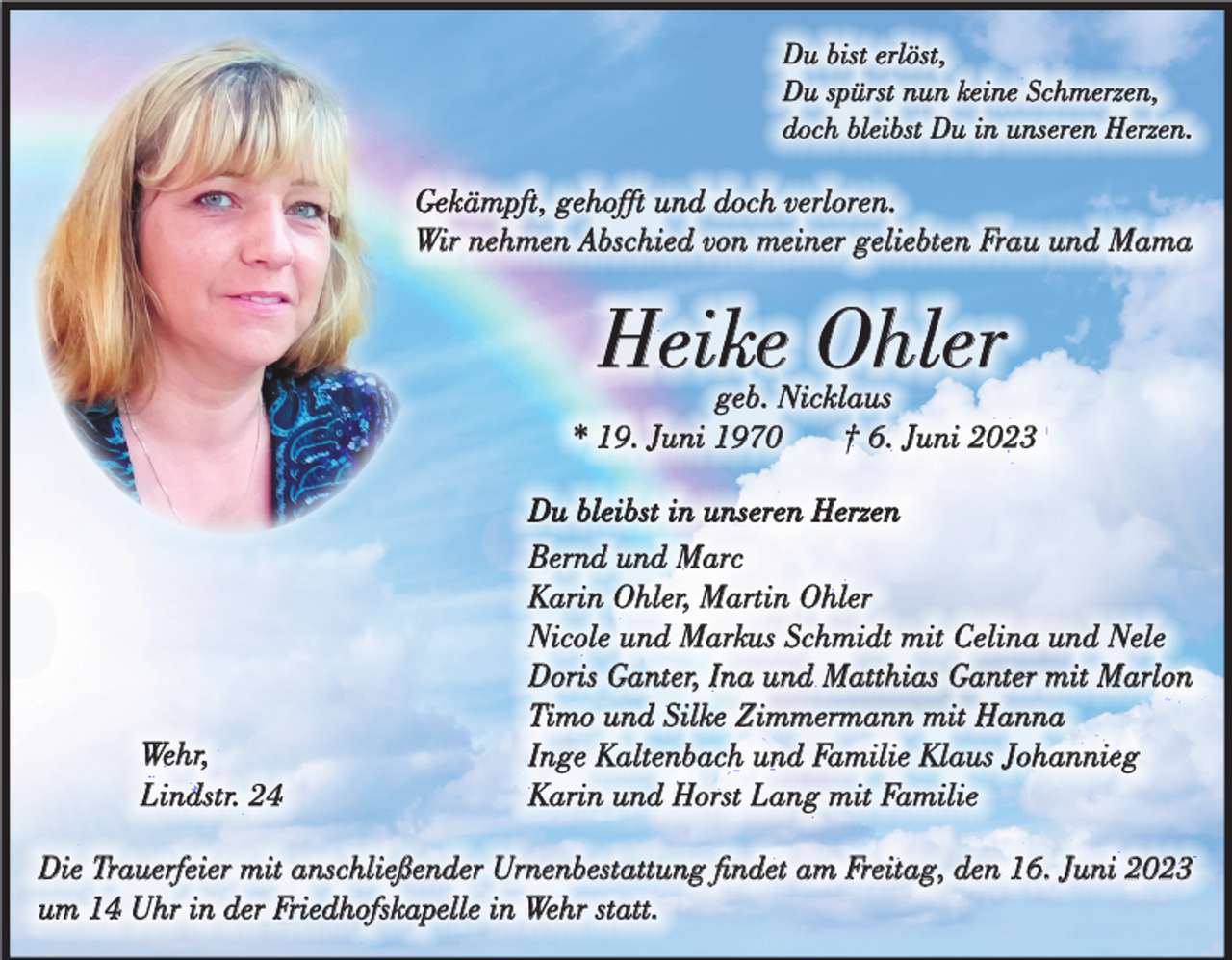 <p>Du bist erlöst,<br />Du spürst nun keine Schmerzen,<br />doch bleibst Du in unseren Herzen.</p><p>Gekämpft, gehofft und doch verloren.<br />Wir nehmen Abschied von meiner geliebten Frau und Mama</p><p>Heike Ohler</p><p>geb. Nicklaus<br />* 19. Juni 1970<br />† 6. Juni 2023</p><p>Wehr,<br />Lindstr. 24</p><p>Du bleibst in unseren Herzen<br />Bernd und Marc<br />Karin Ohler, Martin Ohler<br />Nicole und Markus Schmidt mit Celina und Nele<br />Doris Ganter, Ina und Matthias Ganter mit Marlon<br />Timo und Silke Zimmermann mit Hanna<br />Inge Kaltenbach und Familie Klaus Johannieg<br />Karin und Horst Lang mit Familie</p><p>Die Trauerfeier mit anschließender Urnenbestattung findet am Freitag, den 16. Juni 2023<br />um 14 Uhr in der Friedhofskapelle in Wehr statt.</p>