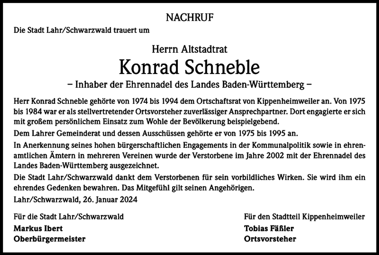 <p>NACHRUF<br />Die Stadt Lahr/Schwarzwald trauert um</p><p>Herrn Altstadtrat</p><p>Konrad Schneble</p><p>– Inhaber der Ehrennadel des Landes Baden-Württemberg –<br />Herr Konrad Schneble gehörte von 1974 bis 1994 dem Ortschaftsrat von Kippenheimweiler an. Von 1975<br />bis 1984 war er als stellvertretender Ortsvorsteher zuverlässiger Ansprechpartner. Dort engagierte er sich<br />mit großem persönlichem Einsatz zum Wohle der Bevölkerung beispielgebend.<br />Dem Lahrer Gemeinderat und dessen Ausschüssen gehörte er von 1975 bis 1995 an.<br />In Anerkennung seines hohen bürgerschaftlichen Engagements in der Kommunalpolitik sowie in ehrenamtlichen Ämtern in mehreren Vereinen wurde der Verstorbene im Jahre 2002 mit der Ehrennadel des<br />Landes Baden-Württemberg ausgezeichnet.<br />Die Stadt Lahr/Schwarzwald dankt dem Verstorbenen für sein vorbildliches Wirken. Sie wird ihm ein<br />ehrendes Gedenken bewahren. Das Mitgefühl gilt seinen Angehörigen.<br />Lahr/Schwarzwald, 26. Januar 2024<br />Für die Stadt Lahr/Schwarzwald<br />Für den Stadtteil Kippenheimweiler<br />Markus Ibert<br />Tobias Fäßler<br />Oberbürgermeister Ortsvorsteher</p>
