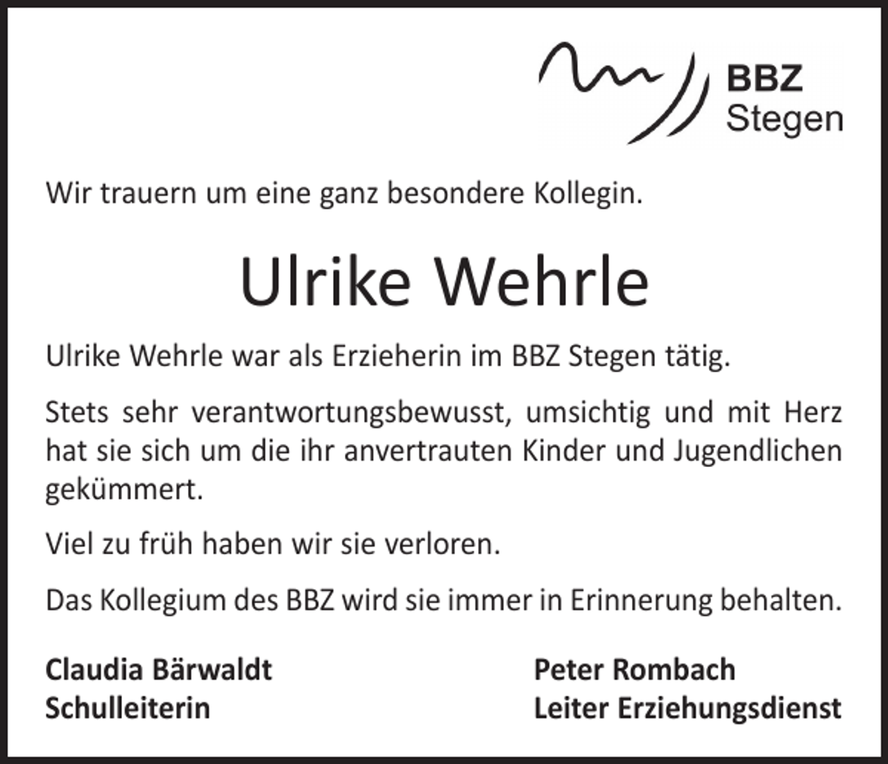 <p>Wir trauern um eine ganz besondere Kollegin.</p><p>Ulrike Wehrle<br />Ulrike Wehrle war als Erzieherin im BBZ Stegen tätig.<br />Stets sehr verantwortungsbewusst, umsichtig und mit Herz<br />hat sie sich um die ihr anvertrauten Kinder und Jugendlichen<br />gekümmert.<br />Viel zu früh haben wir sie verloren.<br />Das Kollegium des BBZ wird sie immer in Erinnerung behalten.<br />Claudia Bärwaldt<br />Schulleiterin</p><p>Peter Rombach<br />Leiter Erziehungsdienst</p>