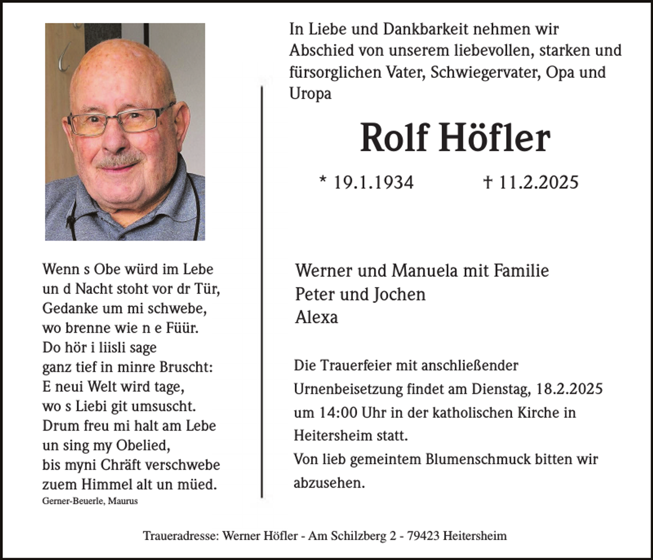 <p>In Liebe und Dankbarkeit nehmen wir<br />Abschied von unserem liebevollen, starken und<br />fürsorglichen Vater, Schwiegervater, Opa und<br />Uropa</p><p>Rolf Höfler<br />* 19.1.1934</p><p>Wenn s Obe würd im Lebe<br />un d Nacht stoht vor dr Tür,<br />Gedanke um mi schwebe,<br />wo brenne wie n e Füür.<br />Do hör i liisli sage<br />ganz tief in minre Bruscht:<br />E neui Welt wird tage,<br />wo s Liebi git umsuscht.<br />Drum freu mi halt am Lebe<br />un sing my Obelied,<br />bis myni Chräft verschwebe<br />zuem Himmel alt un müed.</p><p>† 11.2.2025</p><p>Werner und Manuela mit Familie<br />Peter und Jochen<br />Alexa<br />Die Trauerfeier mit anschließender<br />Urnenbeisetzung findet am Dienstag, 18.2.2025<br />um 14:00 Uhr in der katholischen Kirche in<br />Heitersheim statt.<br />Von lieb gemeintem Blumenschmuck bitten wir<br />abzusehen.</p><p>Gerner-Beuerle, Maurus</p><p>Traueradresse: Werner Höfler - Am Schilzberg 2 - 79423 Heitersheim</p>