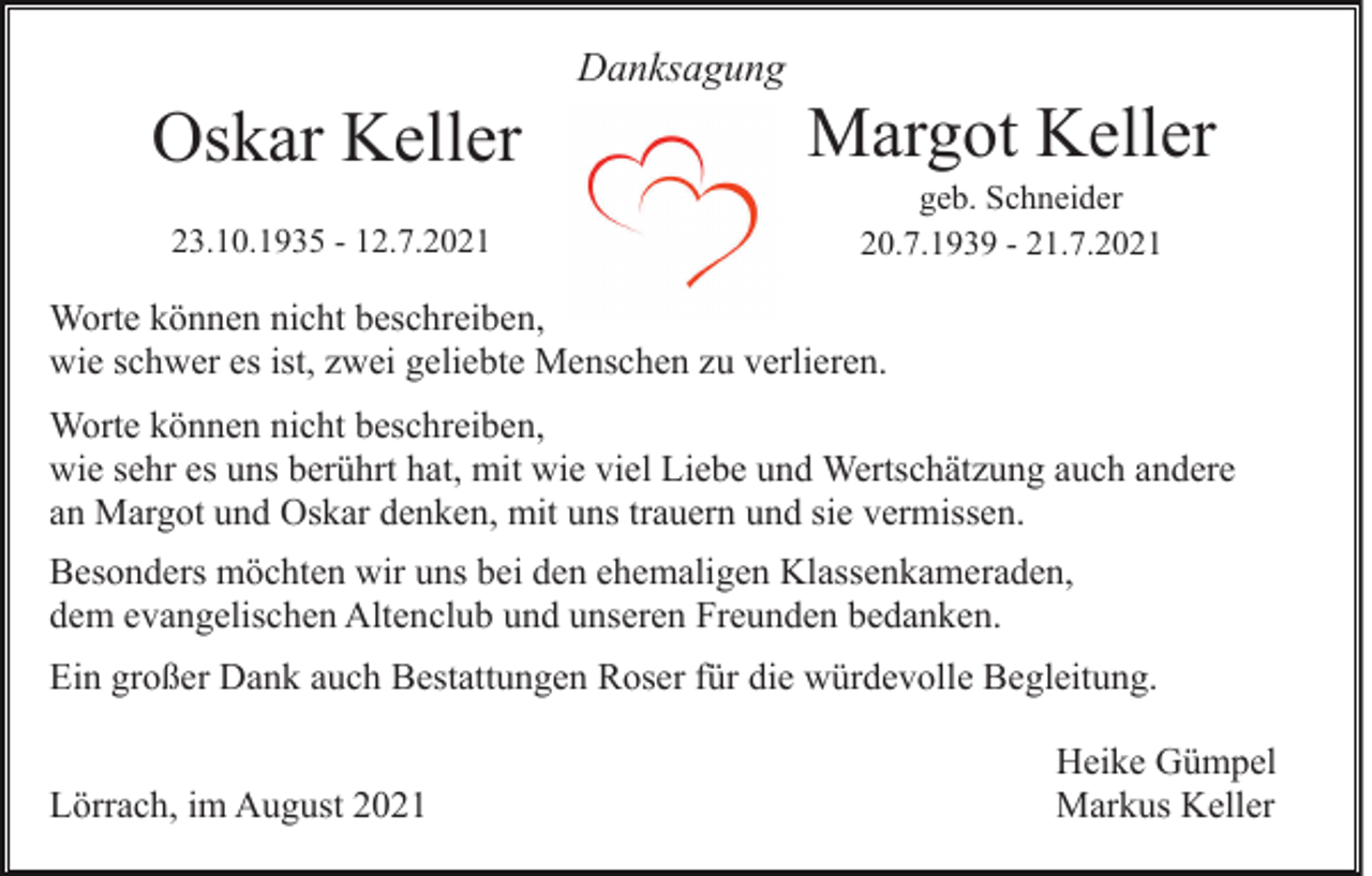 <p>Danksagung</p><p>Oskar Keller</p><p>Margot Keller</p><p>23.10.1935 - 12.7.2021</p><p>geb. Schneider<br />20.7.1939 - 21.7.2021</p><p>Worte können nicht beschreiben,<br />wie schwer es ist, zwei geliebte Menschen zu verlieren.<br />Worte können nicht beschreiben,<br />wie sehr es uns berührt hat, mit wie viel Liebe und Wertschätzung auch andere<br />an Margot und Oskar denken, mit uns trauern und sie vermissen.<br />Besonders möchten wir uns bei den ehemaligen Klassenkameraden,<br />dem evangelischen Altenclub und unseren Freunden bedanken.<br />Ein großer Dank auch Bestattungen Roser für die würdevolle Begleitung.<br />Lörrach, im August 2021</p><p>Heike Gümpel<br />Markus Keller</p>