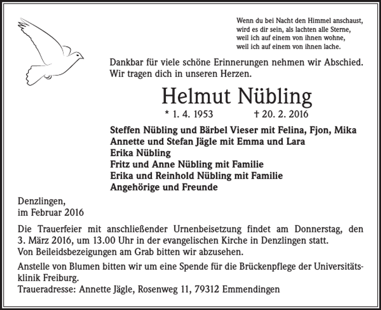 <p>Wenn du bei Nacht den Himmel anschaust,<br />wird es dir sein, als lachten alle Sterne,<br />weil ich auf einem von ihnen wohne,<br />weil ich auf einem von ihnen lache.</p><p>Dankbar für viele schöne Erinnerungen nehmen wir Abschied.<br />Wir tragen dich in unseren Herzen.</p><p>Helmut Nübling</p><p>Denzlingen,<br />im Februar 2016</p><p>* 1. 4. 1953 † 20. 2. 2016<br />Steffen Nübling und Bärbel Vieser mit Felina, Fjon, Mika<br />Annette und Stefan Jägle mit Emma und Lara<br />Erika Nübling<br />Fritz und Anne Nübling mit Familie<br />Erika und Reinhold Nübling mit Familie<br />Angehörige und Freunde</p><p>Die Trauerfeier mit anschließender Urnenbeisetzung findet am Donnerstag, den<br />3. März 2016, um 13.00 Uhr in der evangelischen Kirche in Denzlingen statt.<br />Von ­Beileidsbezeigungen am Grab bitten wir abzusehen.<br />Anstelle von Blumen bitten wir um eine Spende für die Brückenpflege der Universitätsklinik Freiburg.<br />Traueradresse: Annette Jägle, Rosenweg 11, 79312 Emmendingen</p>