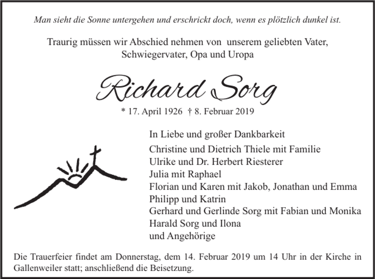 <p>Man sieht die Sonne untergehen und erschrickt doch, wenn es plötzlich dunkel ist.</p><p>Traurig müssen wir Abschied nehmen von unserem geliebten Vater,<br />Schwiegervater, Opa und Uropa</p><p>Richard Sorg<br />* 17. April 1926 † 8. Februar 2019</p><p>In Liebe und großer Dankbarkeit<br />Christine und Dietrich Thiele mit Familie<br />Ulrike und Dr. Herbert Riesterer<br />Julia mit Raphael<br />Florian und Karen mit Jakob, Jonathan und Emma<br />Philipp und Katrin<br />Gerhard und Gerlinde Sorg mit Fabian und Monika<br />Harald Sorg und Ilona<br />und Angehörige<br />Die Trauerfeier findet am Donnerstag, dem 14. Februar 2019 um 14 Uhr in der Kirche in<br />Gallenweiler statt; anschließend die Beisetzung.</p>