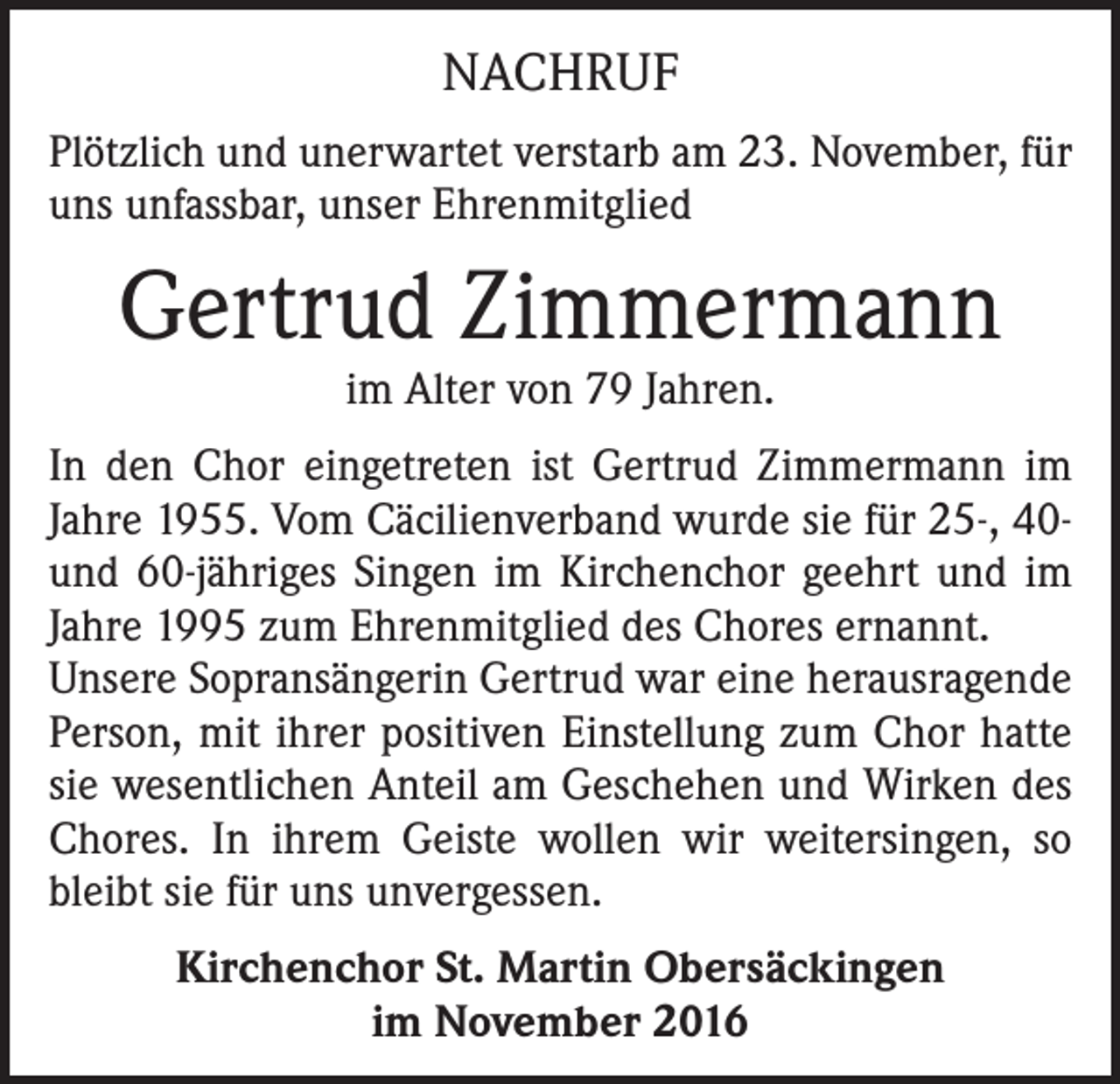 <p>NACHRUF<br />Plötzlich und unerwartet verstarb am 23. November, für<br />uns unfassbar, unser Ehrenmitglied</p><p>Gertrud Zimmermann<br />im Alter von 79 Jahren.</p><p>In den Chor eingetreten ist Gertrud Zimmermann im<br />Jahre 1955. Vom Cäcilienverband wurde sie für 25-, 40und 60-jähriges Singen im Kirchenchor geehrt und im<br />Jahre 1995 zum Ehrenmitglied des Chores ernannt.<br />Unsere Sopransängerin Gertrud war eine herausragende<br />Person, mit ihrer positiven Einstellung zum Chor hatte<br />sie wesentlichen Anteil am Geschehen und Wirken des<br />Chores. In ihrem Geiste wollen wir weitersingen, so<br />bleibt sie für uns unvergessen.<br />Kirchenchor St. Martin Obersäckingen<br />im November 2016</p>