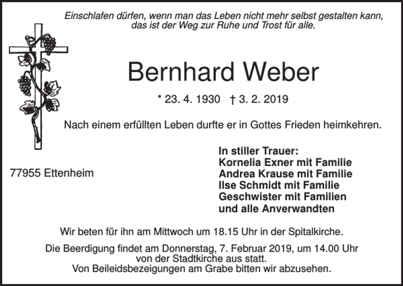 <p>Einschlafen dürfen, wenn man das Leben nicht mehr selbst gestalten kann,<br />das ist der Weg zur Ruhe und Trost für alle.</p><p>Bernhard Weber<br />* 23. 4. 1930 † 3. 2. 2019<br />Nach einem erfüllten Leben durfte er in Gottes Frieden heimkehren.</p><p>77955 Ettenheim</p><p>In stiller Trauer:<br />Kornelia Exner mit Familie<br />Andrea Krause mit Familie<br />Ilse Schmidt mit Familie<br />Geschwister mit Familien<br />und alle Anverwandten</p><p>Wir beten für ihn am Mittwoch um 18.15 Uhr in der Spitalkirche.<br />Die Beerdigung findet am Donnerstag, 7. Februar 2019, um 14.00 Uhr<br />von der Stadtkirche aus statt.<br />Von Beileidsbezeigungen am Grabe bitten wir abzusehen.</p>