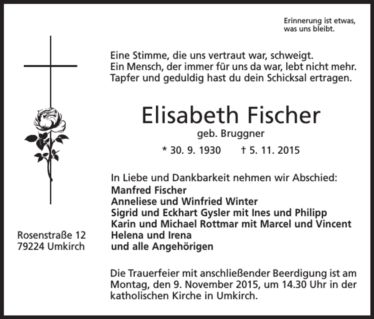 <p>Erinnerung ist etwas,<br />was uns bleibt.</p><p>Eine Stimme, die uns vertraut war, schweigt.<br />Ein Mensch, der immer für uns da war, lebt nicht mehr.<br />Tapfer und geduldig hast du dein Schicksal ertragen.</p><p>Elisabeth Fischer<br />geb. Bruggner</p><p>* 30. 9. 1930 † 5. 11. 2015</p><p>Rosenstraße 12<br />79224 Umkirch</p><p>In Liebe und Dankbarkeit nehmen wir Abschied:<br />Manfred Fischer<br />Anneliese und Winfried Winter<br />Sigrid und Eckhart Gysler mit Ines und Philipp<br />Karin und Michael Rottmar mit Marcel und Vincent<br />Helena und Irena<br />und alle Angehörigen<br />Die Trauerfeier mit anschließender Beerdigung ist am<br />Montag, den 9. November 2015, um 14.30 Uhr in der<br />katholischen Kirche in Umkirch.</p>