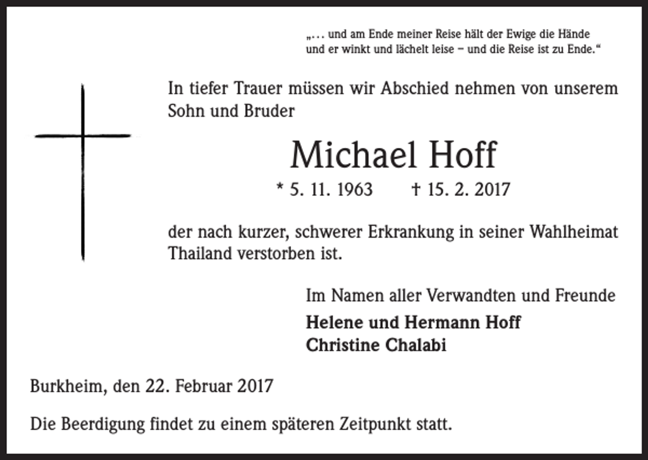 <p>„. . . und am Ende meiner Reise hält der Ewige die Hände<br />und er winkt und lächelt leise – und die Reise ist zu Ende.“</p><p>In tiefer Trauer müssen wir Abschied nehmen von unserem<br />Sohn und Bruder</p><p>Michael Hoff<br />* 5. 11. 1963 † 15. 2. 2017<br />der nach kurzer, schwerer Erkrankung in seiner Wahlheimat<br />Thailand verstorben ist.<br />Im Namen aller Verwandten und Freunde<br />Helene und Hermann Hoff<br />Christine Chalabi<br />Burkheim, den 22. Februar 2017<br />Die Beerdigung findet zu einem späteren Zeitpunkt statt.</p>
