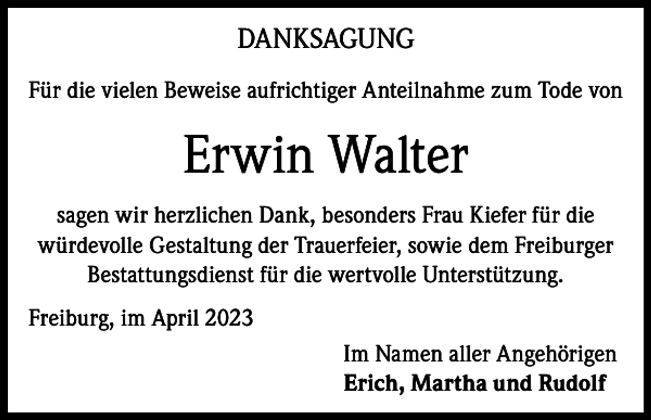 <p>DANKSAGUNG<br />Für die vielen Beweise aufrichtiger Anteilnahme zum Tode von</p><p>Erwin Walter<br />sagen wir herzlichen Dank, besonders Frau Kiefer für die<br />würdevolle Gestaltung der Trauerfeier, sowie dem Freiburger<br />Bestattungsdienst für die wertvolle Unterstützung.<br />Freiburg, im April 2023<br />Im Namen aller Angehörigen<br />Erich, Martha und Rudolf</p>