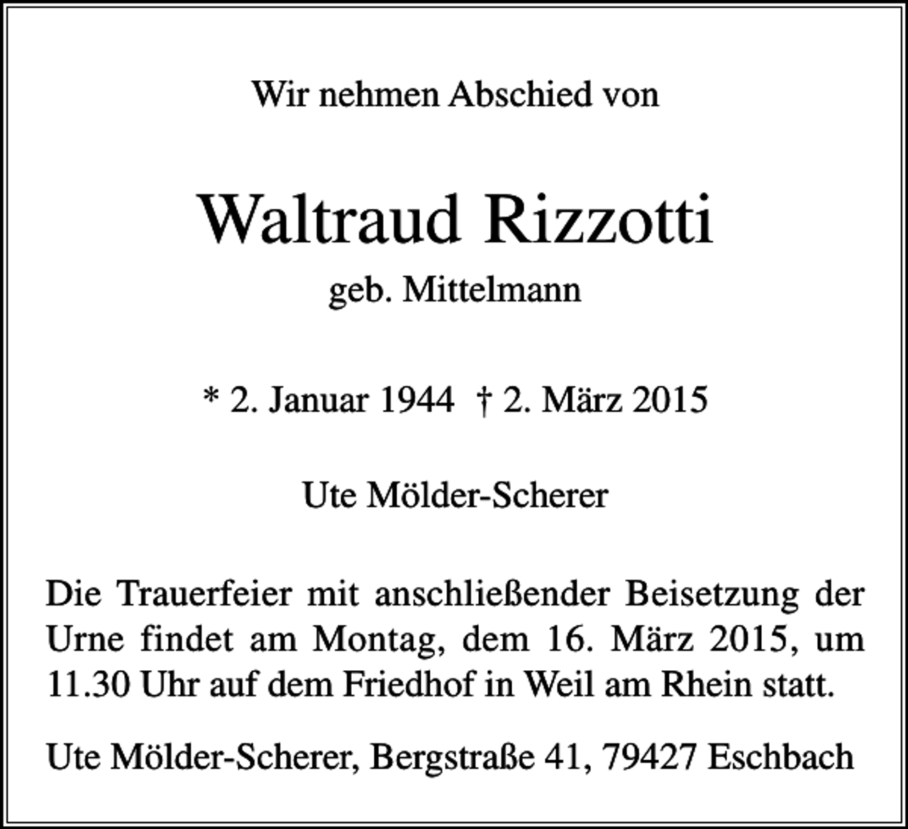 <p>Wir nehmen Abschied von</p><p>Waltraud Rizzotti<br />geb. Mittelmann<br />* 2. Januar 1944 † 2. März 2015<br />Ute Mölder-Scherer<br />Die Trauerfeier mit anschließender Beisetzung der<br />Urne findet am Montag, dem 16. März 2015, um<br />11.30 Uhr auf dem Friedhof in Weil am Rhein statt.<br />Ute Mölder-Scherer, Bergstraße 41, 79427 Eschbach</p>
