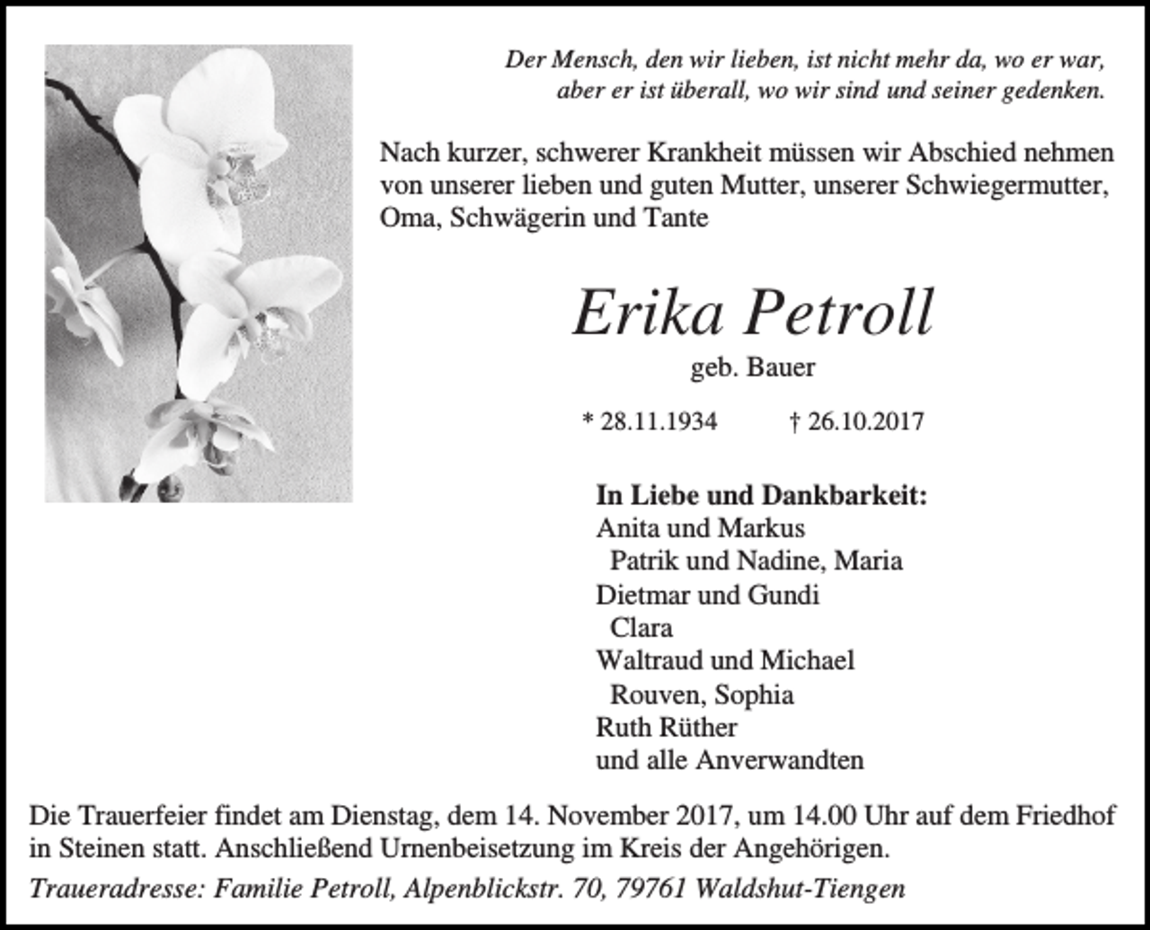 <p>Der Mensch, den wir lieben, ist nicht mehr da, wo er war,<br />aber er ist überall, wo wir sind und seiner gedenken.</p><p>Nach kurzer, schwerer Krankheit müssen wir Abschied nehmen<br />von unserer lieben und guten Mutter, unserer Schwiegermutter,<br />Oma, Schwägerin und Tante</p><p>Erika Petroll<br />geb. Bauer<br />* 28.11.1934</p><p>† 26.10.2017</p><p>In Liebe und Dankbarkeit:<br />Anita und Markus<br />Patrik und Nadine, Maria<br />Dietmar und Gundi<br />Clara<br />Waltraud und Michael<br />Rouven, Sophia<br />Ruth Rüther<br />und alle Anverwandten<br />Die Trauerfeier findet am Dienstag, dem 14. November 2017, um 14.00 Uhr auf dem Friedhof<br />in Steinen statt. Anschließend Urnenbeisetzung im Kreis der Angehörigen.<br />Traueradresse: Familie Petroll, Alpenblickstr. 70, 79761 Waldshut-Tiengen</p>