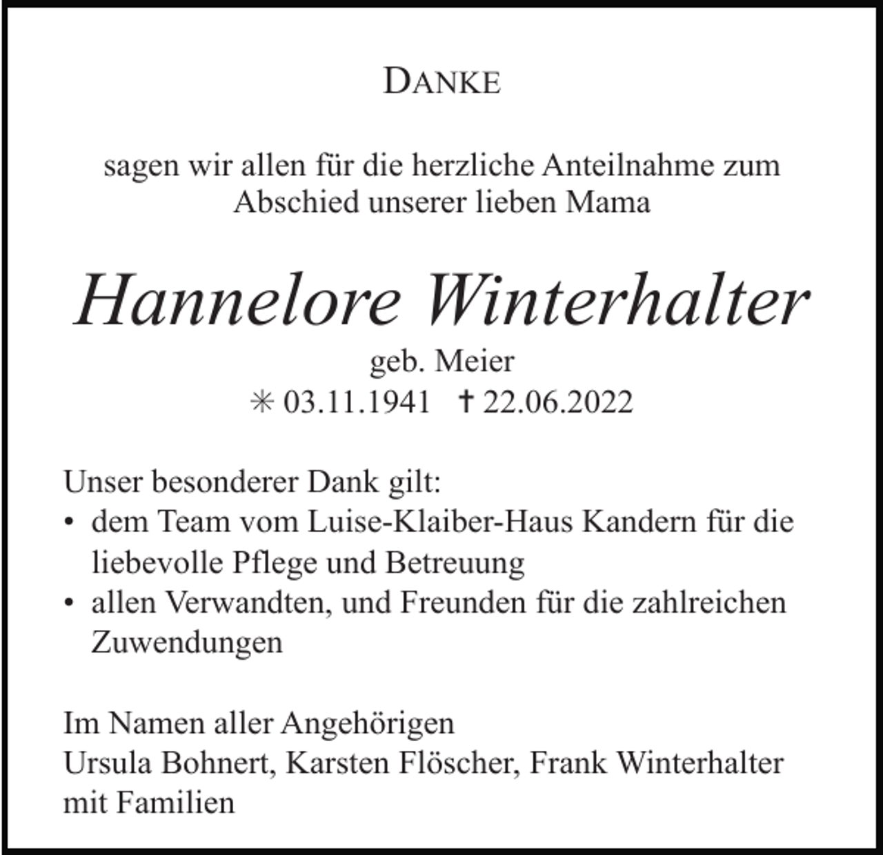 <p>DANKE<br />sagen wir allen für die herzliche Anteilnahme zum<br />Abschied unserer lieben Mama</p><p>Hannelore Winterhalter<br />geb. Meier<br />✳ 03.11.1941 ✝ 22.06.2022<br />Unser besonderer Dank gilt:<br />• dem Team vom Luise-Klaiber-Haus Kandern für die<br />liebevolle Pflege und Betreuung<br />• allen Verwandten, und Freunden für die zahlreichen<br />Zuwendungen<br />Im Namen aller Angehörigen<br />Ursula Bohnert, Karsten Flöscher, Frank Winterhalter<br />mit Familien</p>