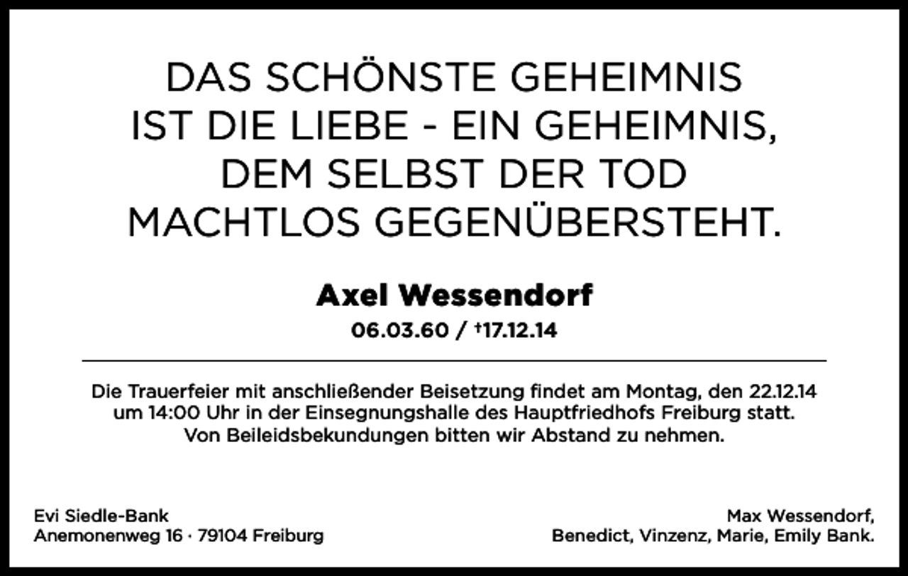 <p>Das schönste Geheimnis<br />ist Die Liebe - ein Geheimnis,<br />Dem seLbst Der toD<br />machtLos GeGenübersteht.<br />Axel Wessendorf<br />06.03.60 / †17.12.14<br />Die trauerfeier mit anschließender beisetzung findet am montag, den 22.12.14<br />um 14:00 Uhr in der einsegnungshalle des hauptfriedhofs Freiburg statt.<br />Von beileidsbekundungen bitten wir abstand zu nehmen.</p><p>evi siedle-bank<br />anemonenweg 16 · 79104 Freiburg</p><p>max Wessendorf,<br />benedict, Vinzenz, marie, emily bank.</p>