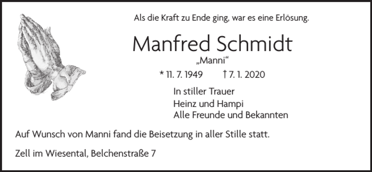 <p>Als die Kraft zu Ende ging, war es eine Erlösung.</p><p>Manfred Schmidt<br />„Manni“<br />* 11. 7. 1949 † 7. 1. 2020</p><p>In stiller Trauer<br />Heinz und Hampi<br />Alle Freunde und Bekannten<br />Auf Wunsch von Manni fand die Beisetzung in aller Stille statt.<br />Zell im Wiesental, Belchenstraße 7</p>