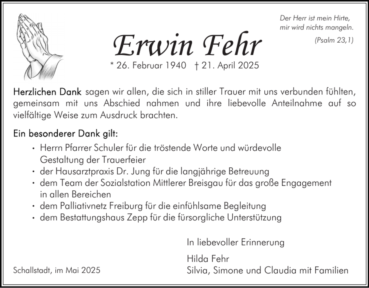 <p>Erwin Fehr</p><p>Der Herr ist mein Hirte,<br />mir wird nichts mangeln.<br />(Psalm 23,1)</p><p>* 26. Februar 1940 † 21. April 2025</p><p>sagen wir allen, die sich in stiller Trauer mit uns verbunden fühlten,<br />gemeinsam mit uns Abschied nahmen und ihre liebevolle Anteilnahme auf so<br />vielfältige Weise zum Ausdruck brachten.</p><p>. Herrn Pfarrer Schuler für die tröstende Worte und würdevolle<br />Gestaltung der Trauerfeier<br />. der Hausarztpraxis Dr. Jung für die langjährige Betreuung<br />. dem Team der Sozialstation Mittlerer Breisgau für das große Engagement<br />in allen Bereichen<br />. dem Palliativnetz Freiburg für die einfühlsame Begleitung<br />. dem Bestattungshaus Zepp für die fürsorgliche Unterstützung<br />In liebevoller Erinnerung<br />Schallstadt, im Mai 2025</p><p>Hilda Fehr<br />Silvia, Simone und Claudia mit Familien</p>