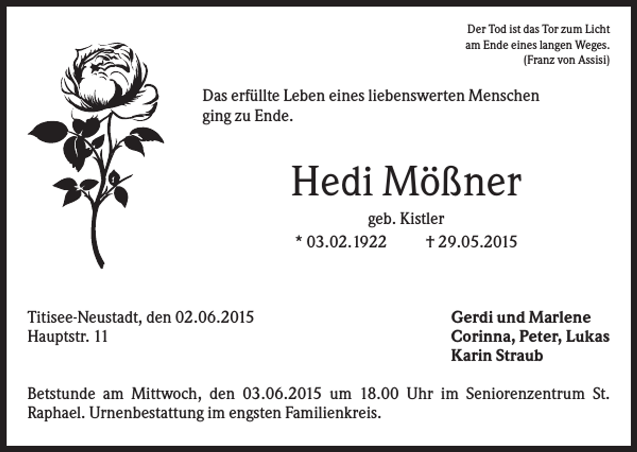 <p>Der Tod ist das Tor zum Licht<br />am Ende eines langen Weges.<br />(Franz von Assisi)</p><p>Das erfüllte Leben eines liebenswerten Menschen<br />ging zu Ende.</p><p>Hedi Mößner<br />geb. Kistler<br />* 03.02.1922<br />† 29.05.2015</p><p>Titisee-Neustadt, den 02.06.2015<br />Hauptstr. 11</p><p>Gerdi und Marlene<br />Corinna, Peter, Lukas<br />Karin Straub</p><p>Betstunde am Mittwoch, den 03.06.2015 um 18.00 Uhr im Seniorenzentrum St.<br />Raphael. Urnenbestattung im engsten Familienkreis.</p>