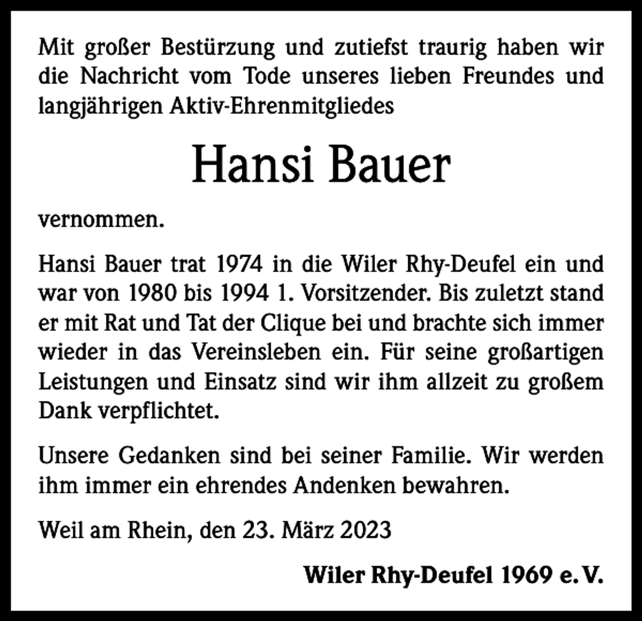 <p>Mit großer Bestürzung und zutiefst traurig haben wir<br />die Nachricht vom Tode unseres lieben Freundes und<br />langjährigen Aktiv­-Ehrenmitgliedes</p><p>Hansi Bauer<br />vernommen.<br />Hansi Bauer trat 1974 in die Wiler Rhy-Deufel ein und<br />war von 1980 bis 1994 1. Vorsitzender. Bis zuletzt stand<br />er mit Rat und Tat der Clique bei und brachte sich immer<br />wieder in das Vereinsleben ein. Für seine großartigen<br />Leistungen und Einsatz sind wir ihm allzeit zu großem<br />Dank verpflichtet.<br />Unsere Gedanken sind bei seiner Familie. Wir werden<br />ihm immer ein ehrendes Andenken bewahren.<br />Weil am Rhein, den 23. März 2023</p><p>Wiler Rhy-Deufel 1969 e. V.</p>