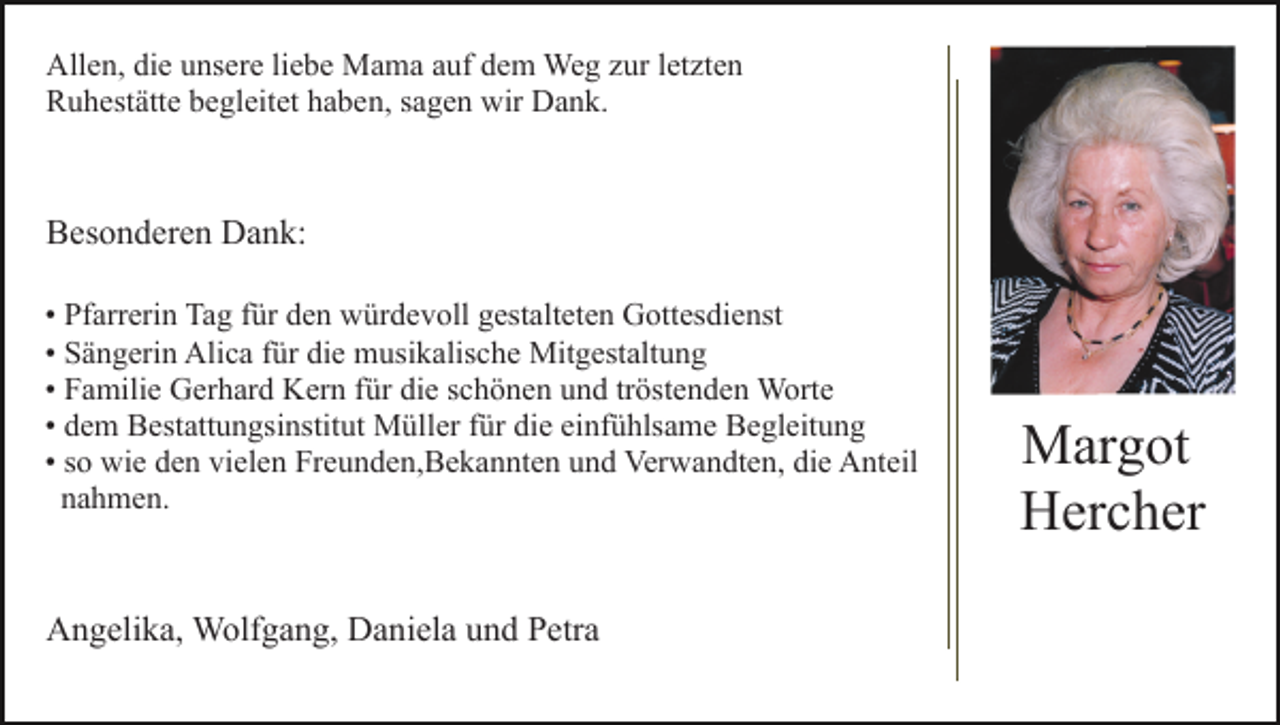 <p>Allen, die unsere liebe Mama auf dem Weg zur letzten<br />Ruhestätte begleitet haben, sagen wir Dank.</p><p>Besonderen Dank:<br />• Pfarrerin Tag für den würdevoll gestalteten Gottesdienst<br />• Sängerin Alica für die musikalische Mitgestaltung<br />• Familie Gerhard Kern für die schönen und tröstenden Worte<br />• dem Bestattungsinstitut Müller für die einfühlsame Begleitung<br />• so wie den vielen Freunden,Bekannten und Verwandten, die Anteil<br />nahmen.</p><p>Angelika, Wolfgang, Daniela und Petra</p><p>Margot<br />Hercher</p>